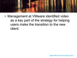 Comparing the Clients
vSphere Client
• Windows-only installed
application
• Tree-based navigation
• Familiar to users through
many years of vSphere
releases

vSphere Web Client
• Cross-platform Web
application
• Graph-based navigation
• Numerous interface
changes and
improvements for
users to get
accustomed to

@wshaffer74 #Lavacon @LavaCon

 