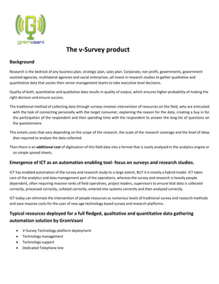 The v-Survey product
Background
Research is the bedrock of any business plan, strategic plan, sales plan. Corporate, non profit, governments, government
assisted agencies, multilateral agencies and social enterprises ,all invest in research studies to gather qualitative and
quantitative data that assists their senior management teams to take executive level decisions.
Quality of both, quantitative and qualitative data results in quality of output, which ensures higher probability of making the
right decision and ensure success.
The traditional method of collecting data through surveys involves intervention of resources on the field, who are entrusted
with the task of connecting personally with the target consumer, explaining the reason for the data, creating a buy in for
the participation of the respondent and then spending time with the respondent to answer the long list of questions on
the questionnaire.
This entails costs that vary depending on the scope of the research, the scale of the research coverage and the level of deep
dive required to analyze the data collected.
Then there is an additional cost of digitization of this field data into a format that is easily analyzed in the analytics engine or
on simple spread sheets.
Emergence of ICT as an automation enabling tool- focus on surveys and research studies.
ICT has enabled automation of the survey and research study to a large extent, BUT it is mostly a hybrid model. ICT takes
care of the analytics and data management part of the operations, whereas the survey and research is heavily people
dependent, often requiring massive ranks of field operatives, project leaders, supervisors to ensure that data is collected
correctly, processed correctly, collated correctly, entered into systems correctly and then analyzed correctly.
ICT today can eliminate the intervention of people resources as numerous levels of traditional survey and research methods
and save massive costs for the user of new age technology based survey and research platforms.
Typical resources deployed for a full fledged, qualitative and quantitative data gathering
automation solution by GramVaani
 V-Survey Technology platform deployment
 Technology management
 Technology support
 Dedicated Telephone line
 