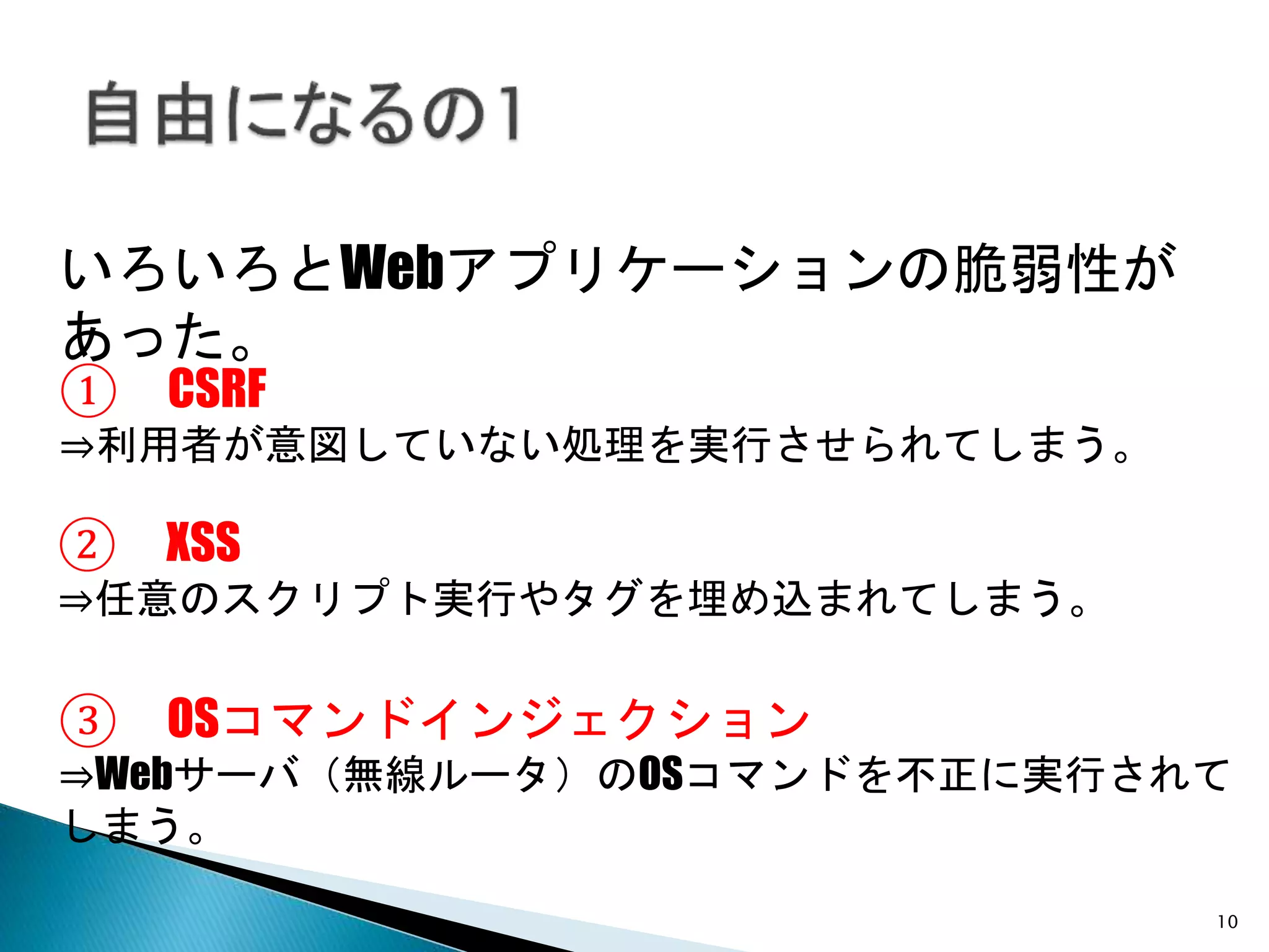 10
いろいろとWebアプリケーションの脆弱性があった。
③ OSコマンドインジェクション
⇒Webサーバ（無線ルータ）のOSコマンドを不正に実行されて
しまう。
① CSRF
⇒利用者が意図していない処理を実行させられてしまう。
② XSS
⇒任意のスクリプト実行やタグを埋め込まれてしまう。
 