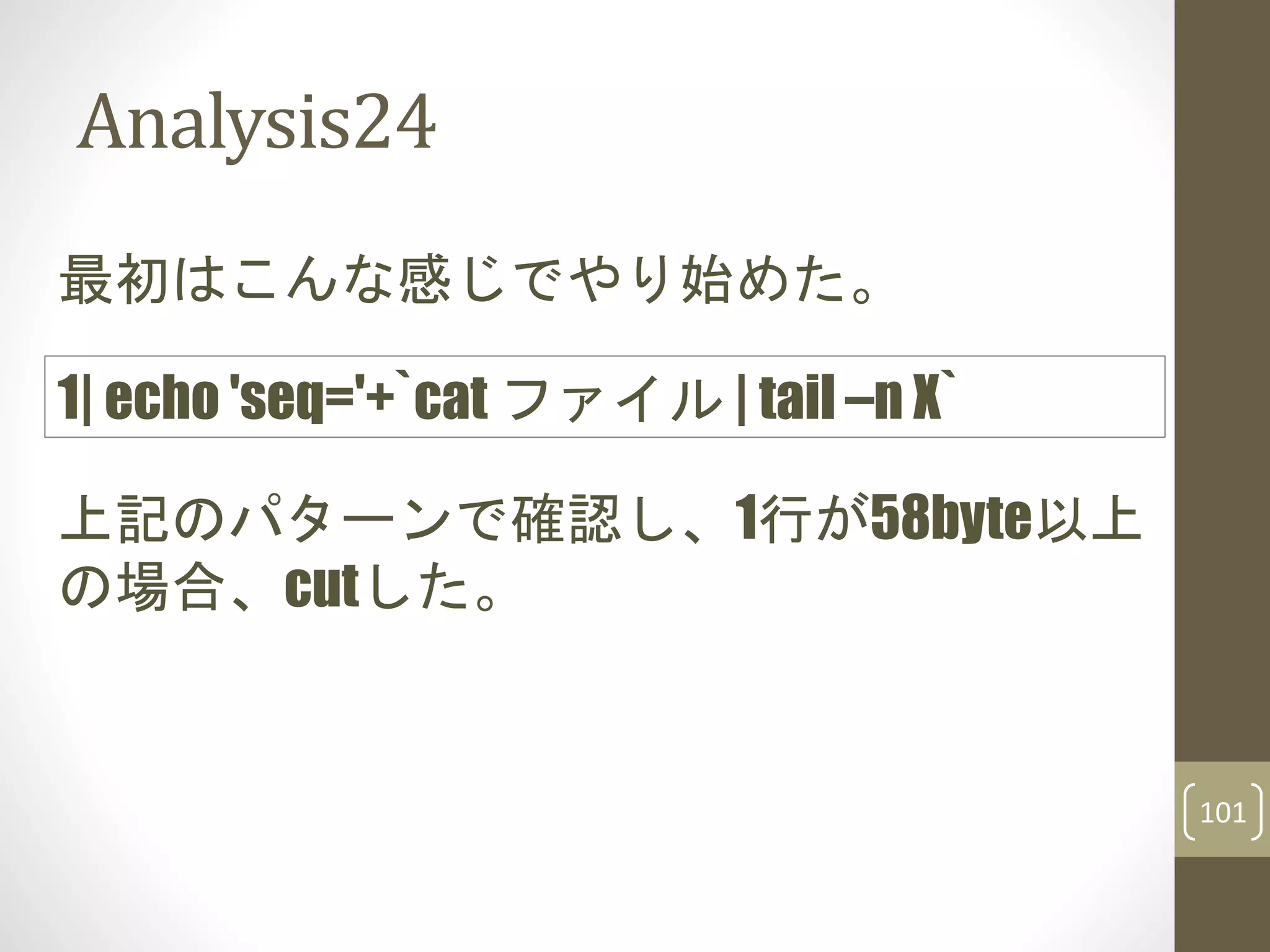 Analysis24
最初はこんな感じでやり始めた。
上記のパターンで確認し、1行が58byte以上
の場合、cutした。
1| echo 'seq='+`cat ファイル | tail –n X`
101
 
