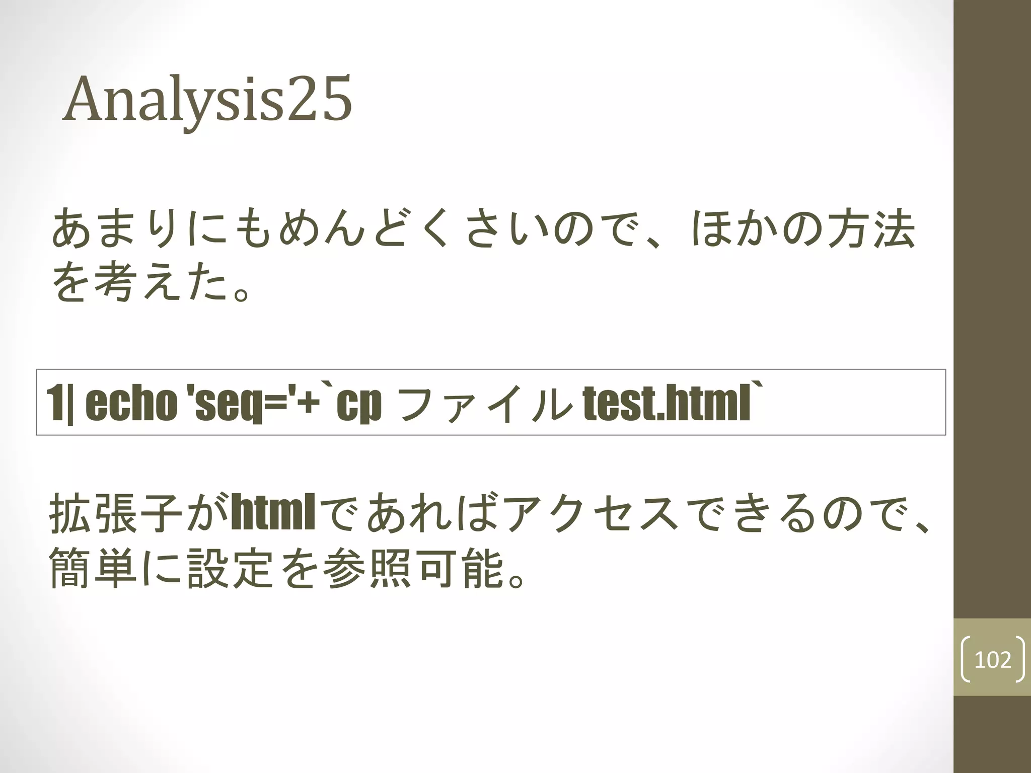 Analysis25
あまりにもめんどくさいので、ほかの方法
を考えた。
拡張子がhtmlであればアクセスできるので、
簡単に設定を参照可能。
1| echo 'seq='+`cp ファイル test.html`
102
 
