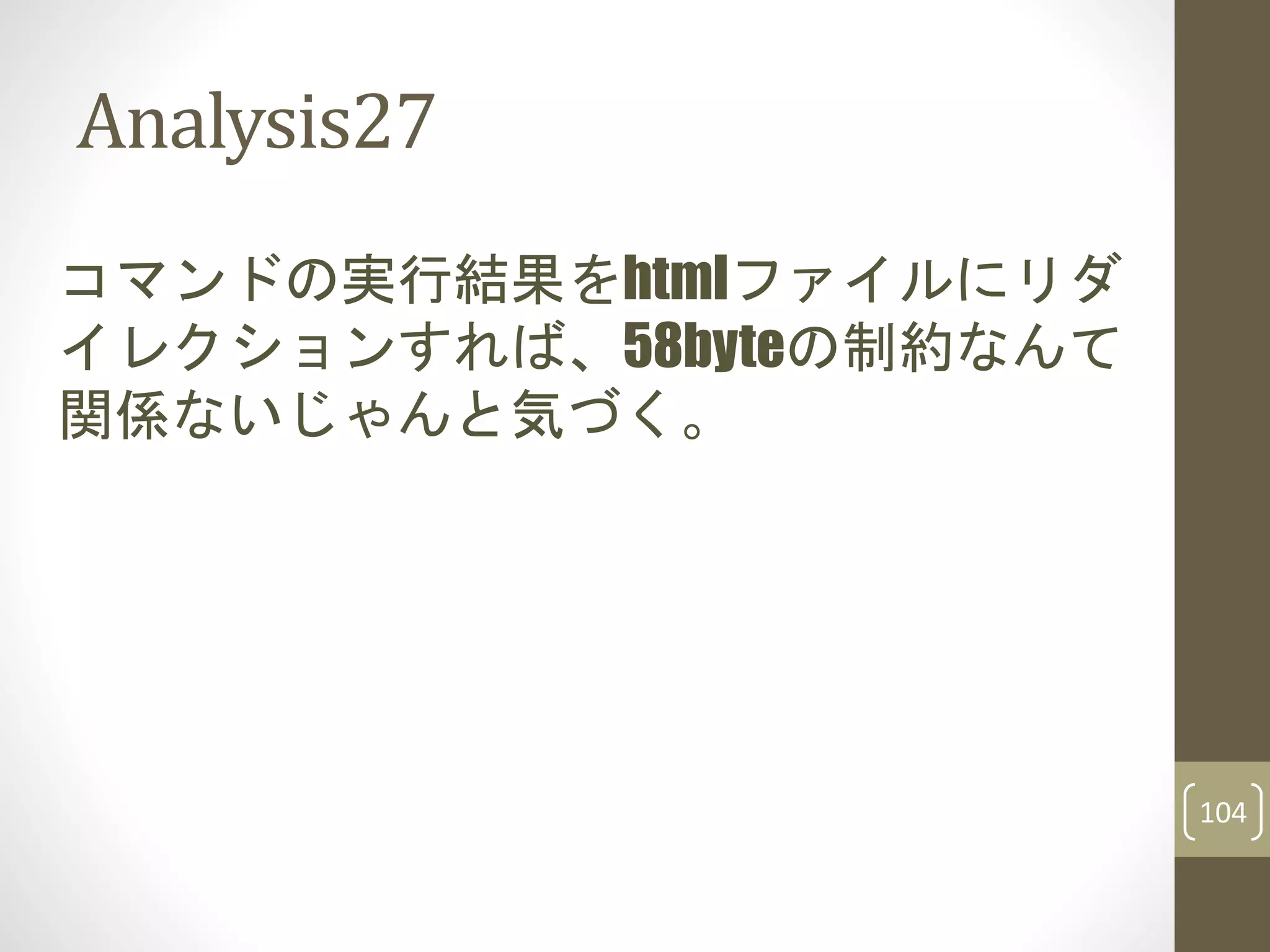 Analysis27
コマンドの実行結果をhtmlファイルにリダ
イレクションすれば、58byteの制約なんて
関係ないじゃんと気づく。
104
 