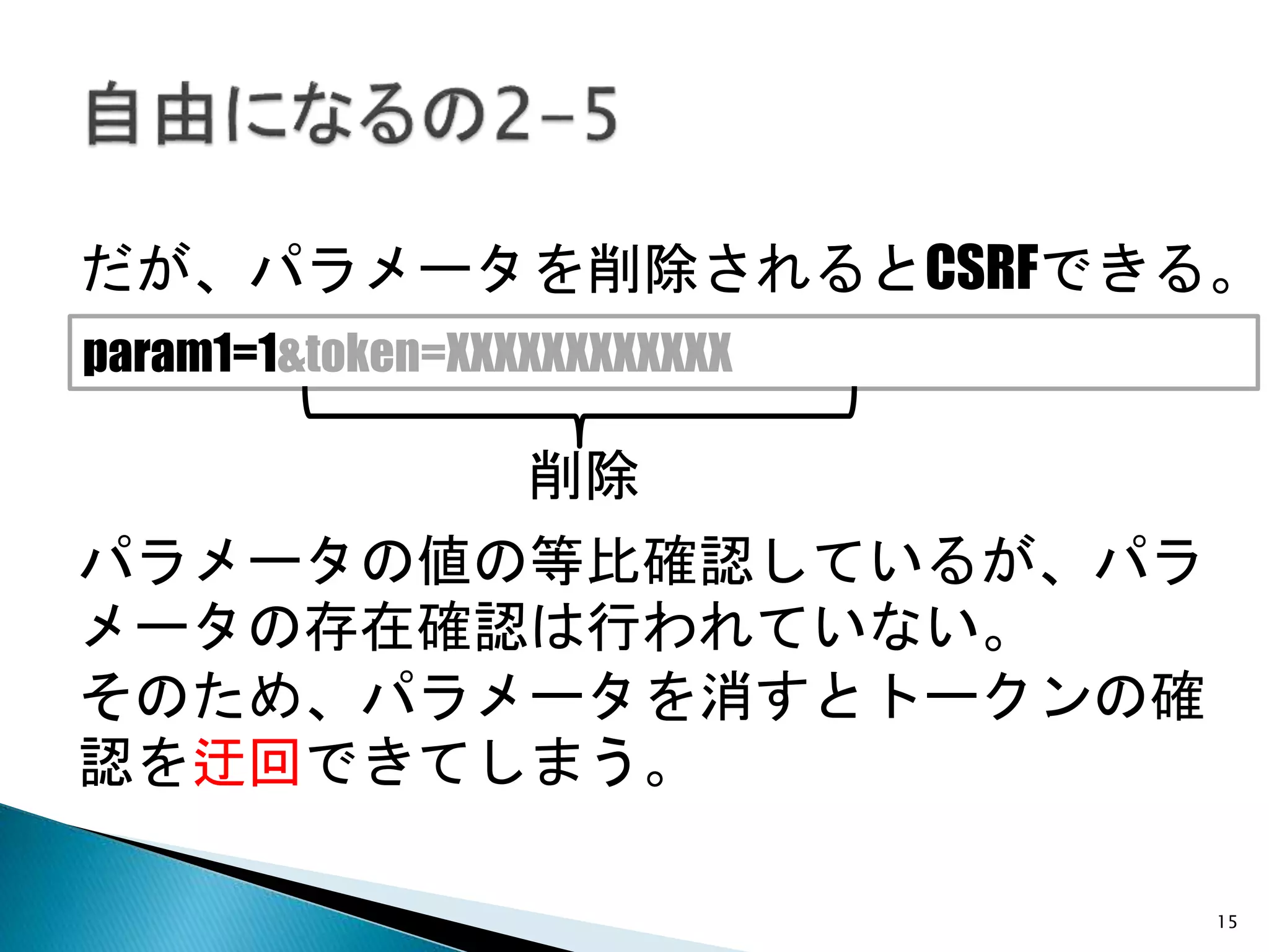 15
だが、パラメータを削除されるとCSRFできる。
param1=1&token=XXXXXXXXXXXX
パラメータの値の等比確認しているが、パラ
メータの存在確認は行われていない。
そのため、パラメータを消すとトークンの確
認を迂回できてしまう。
削除
 