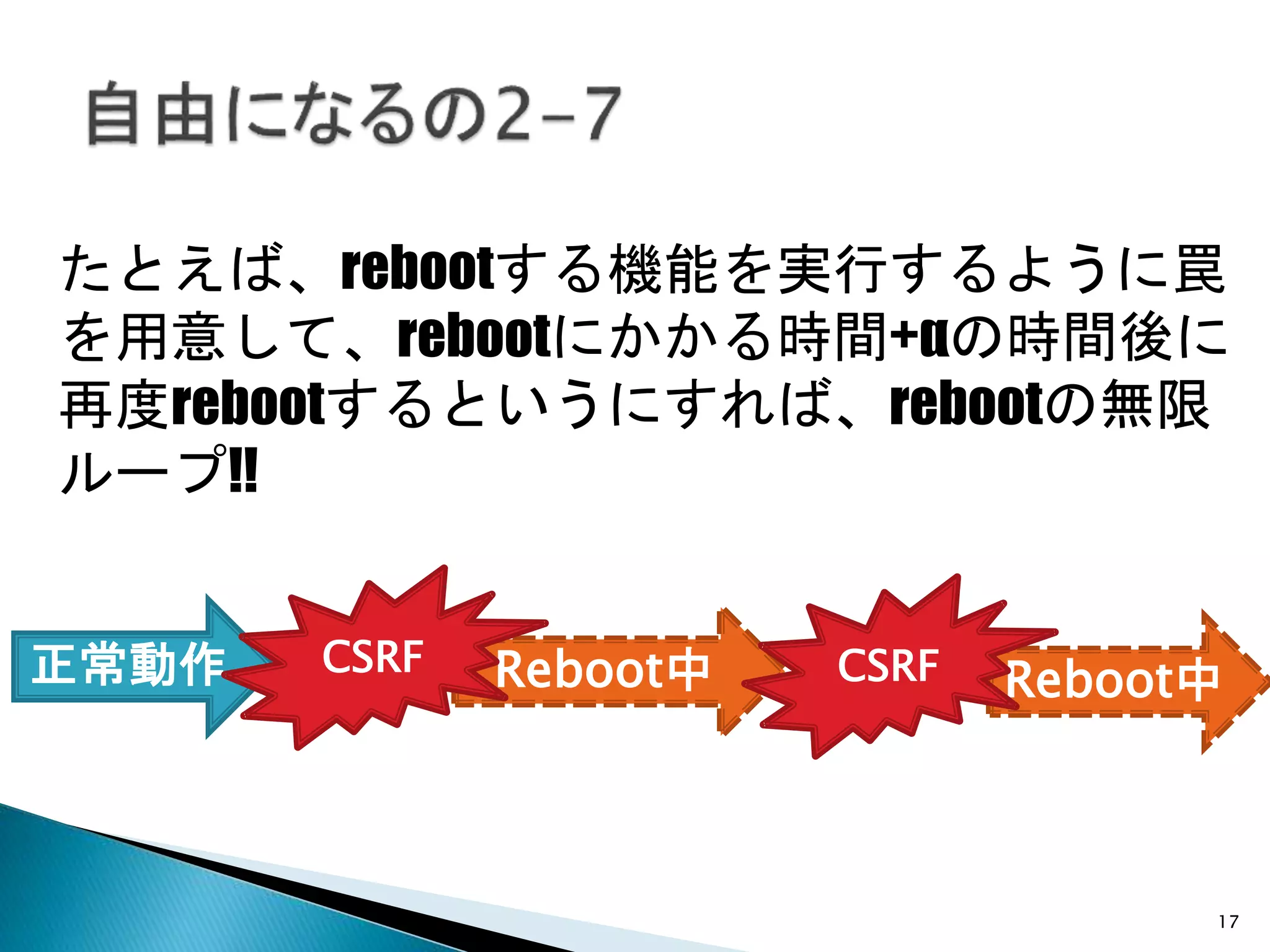 17
たとえば、rebootする機能を実行するように罠
を用意して、rebootにかかる時間+αの時間後に
再度rebootするというにすれば、rebootの無限
ループ!!
Reboot中 Reboot中正常動作 CSRF CSRF
 
