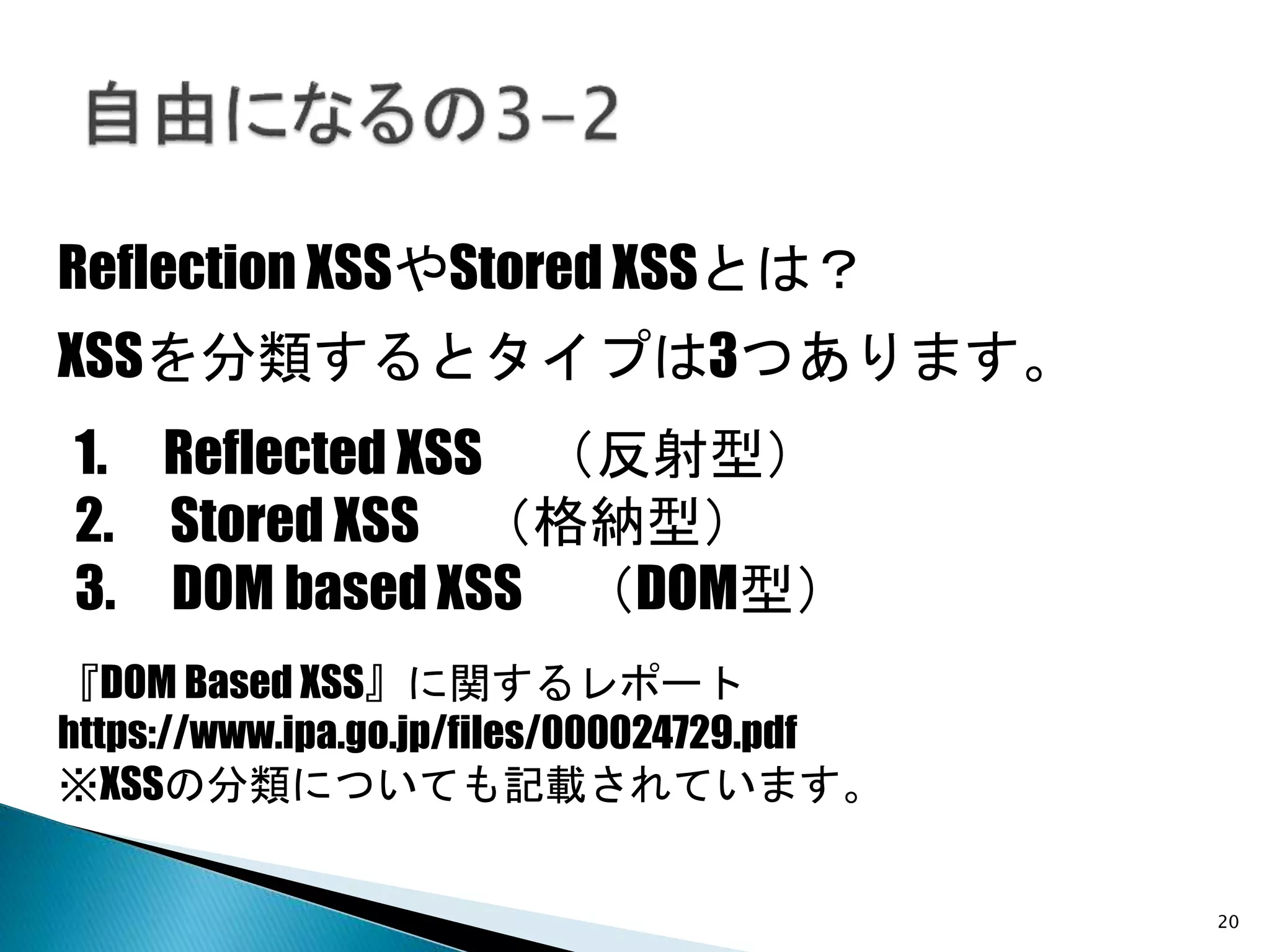 20
Reflection XSSやStored XSSとは？
XSSを分類するとタイプは3つあります。
1. Reflected XSS （反射型）
2. Stored XSS （格納型）
3. DOM based XSS （DOM型）
『DOM Based XSS』に関するレポート
https://www.ipa.go.jp/files/000024729.pdf
※XSSの分類についても記載されています。
 