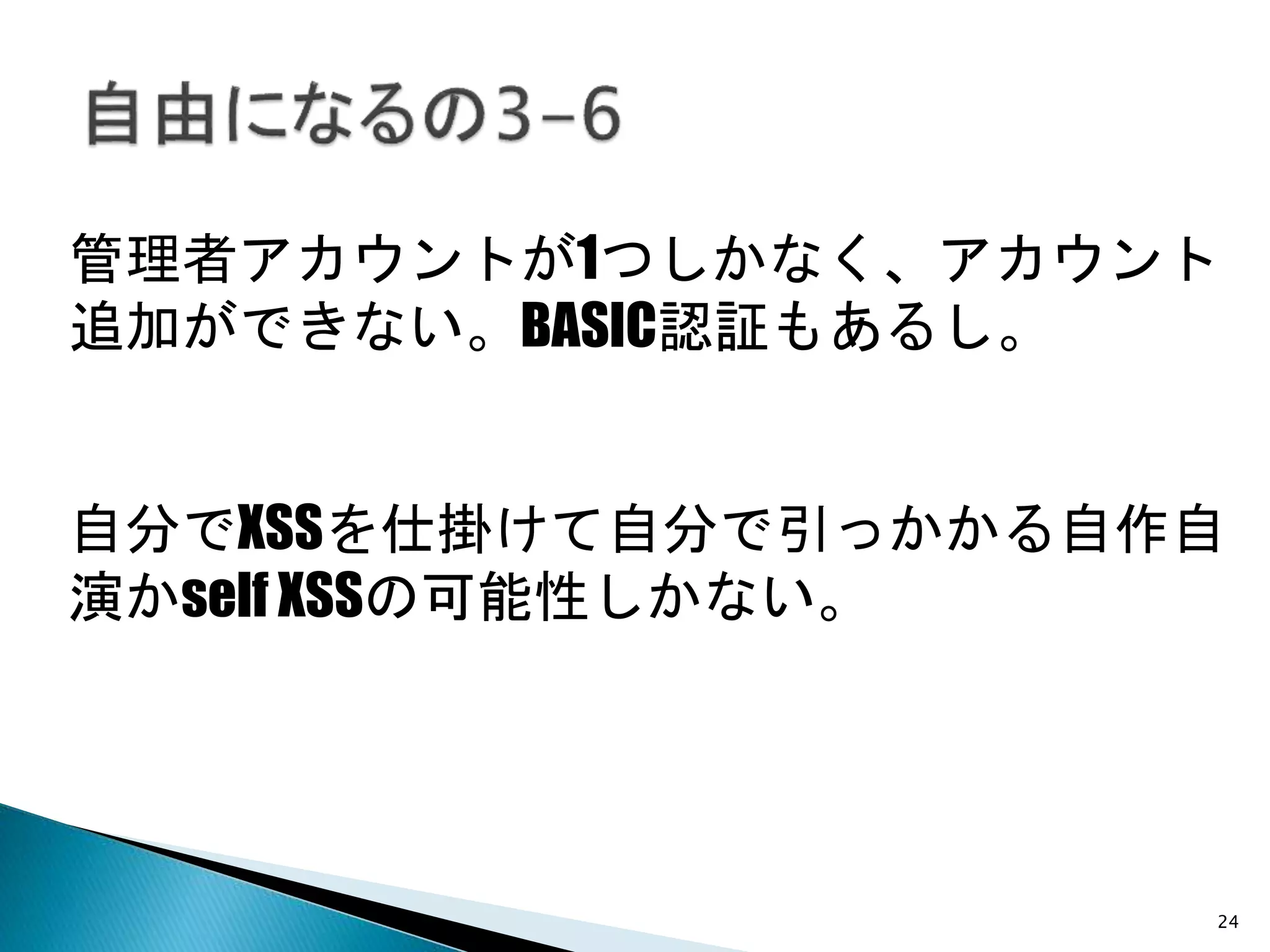 24
管理者アカウントが1つしかなく、アカウント
追加ができない。BASIC認証もあるし。
自分でXSSを仕掛けて自分で引っかかる自作自
演かself XSSの可能性しかない。
 