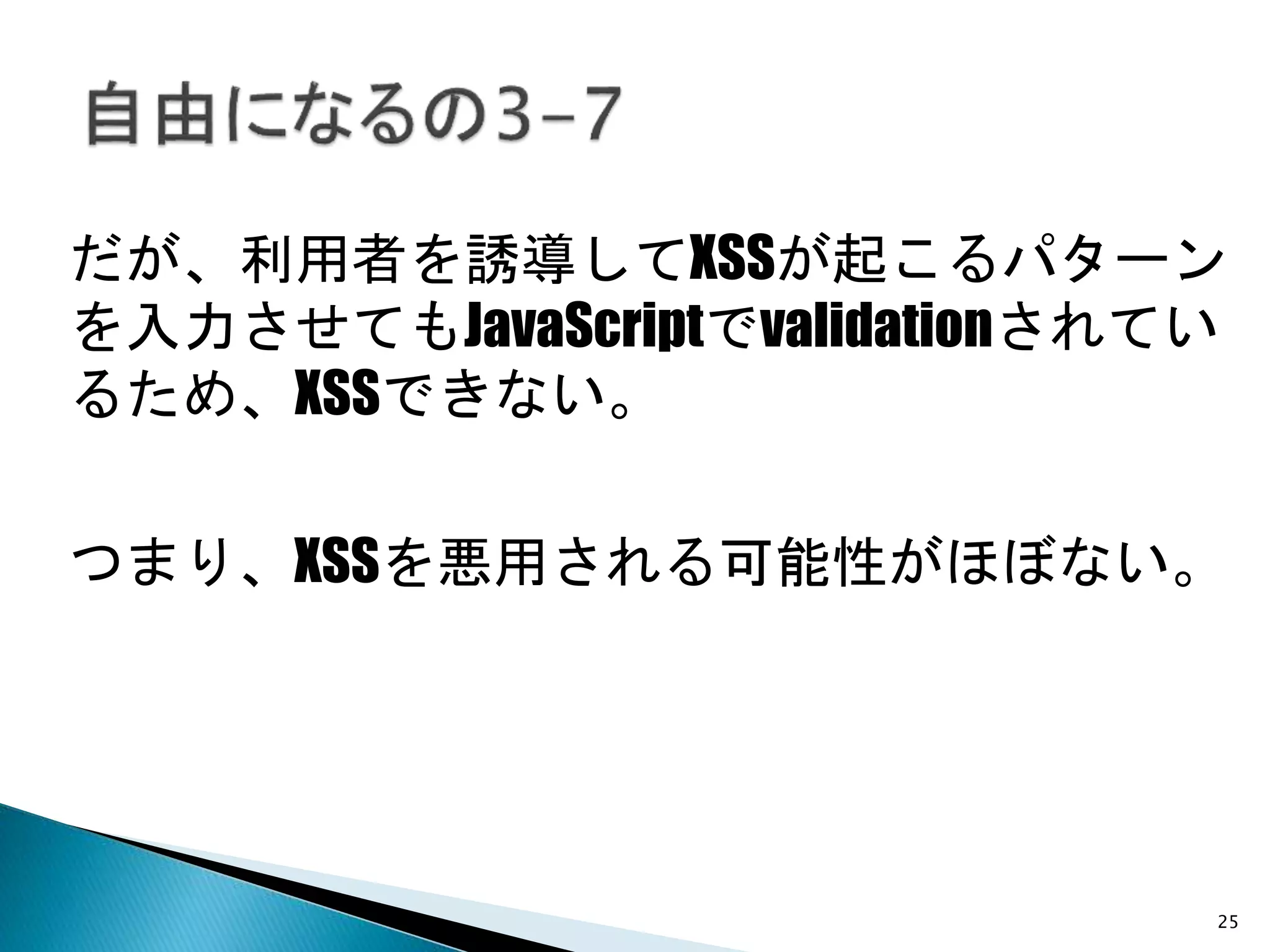 25
だが、利用者を誘導してXSSが起こるパターン
を入力させてもJavaScriptでvalidationされてい
るため、XSSできない。
つまり、XSSを悪用される可能性がほぼない。
 