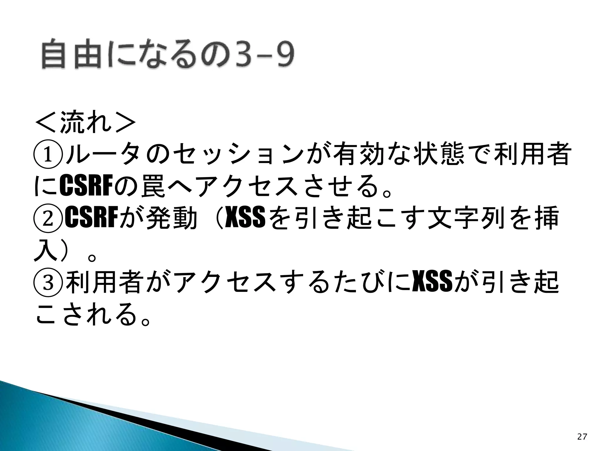 27
＜流れ＞
①ルータのセッションが有効な状態で利用者
にCSRFの罠へアクセスさせる。
②CSRFが発動（XSSを引き起こす文字列を挿
入）。
③利用者がアクセスするたびにXSSが引き起
こされる。
 