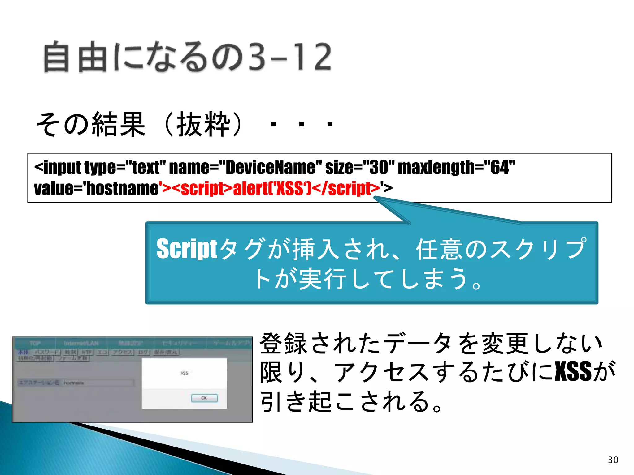 30
その結果（抜粋）・・・
登録されたデータを変更しない
限り、アクセスするたびにXSSが
引き起こされる。
<input type="text" name="DeviceName" size="30" maxlength="64"
value='hostname'><script>alert('XSS‘)</script>'>
Scriptタグが挿入され、任意のスクリプ
トが実行してしまう。
 