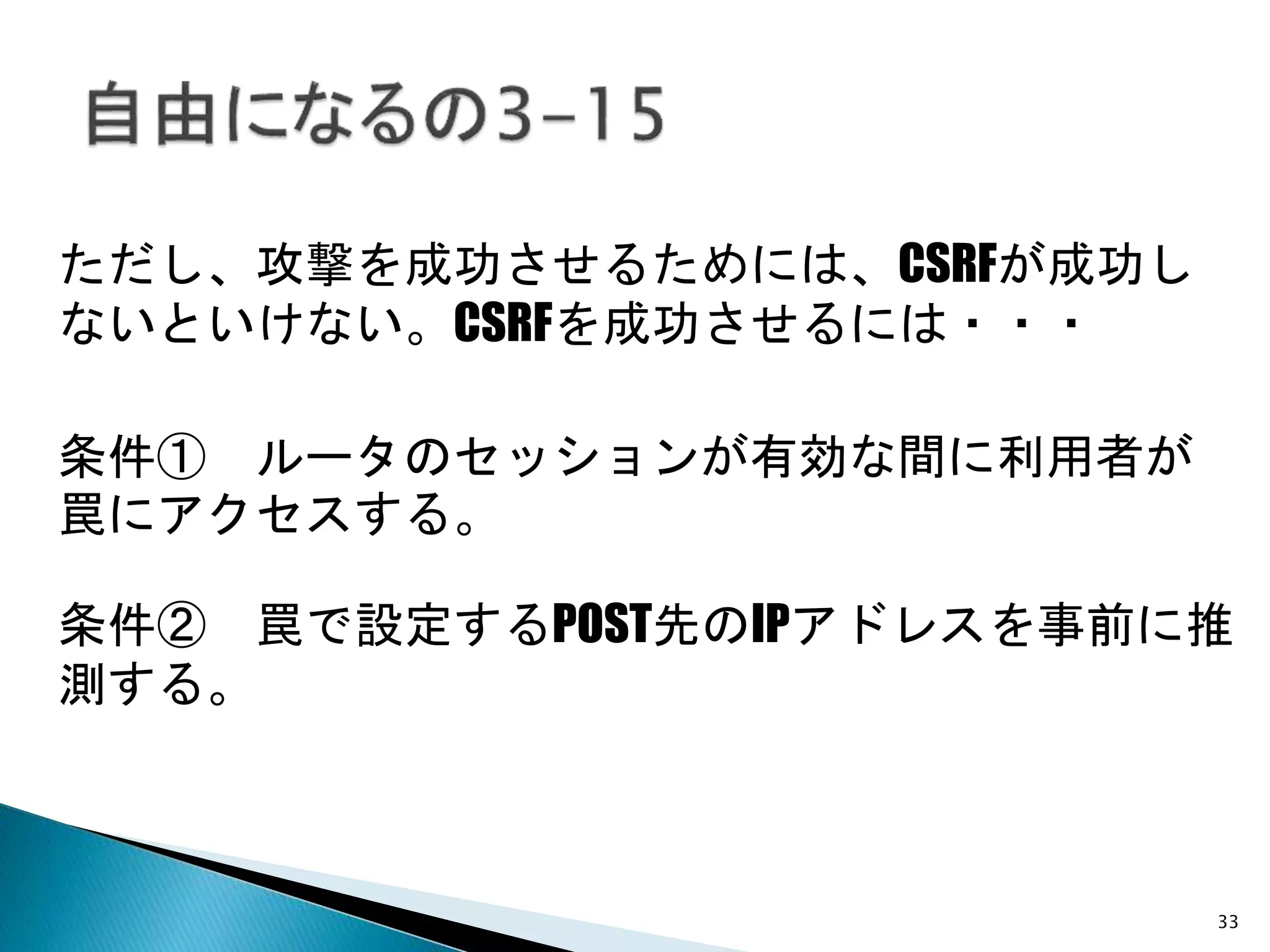 33
ただし、攻撃を成功させるためには、CSRFが成功し
ないといけない。CSRFを成功させるには・・・
条件① ルータのセッションが有効な間に利用者が
罠にアクセスする。
条件② 罠で設定するPOST先のIPアドレスを事前に推
測する。
 