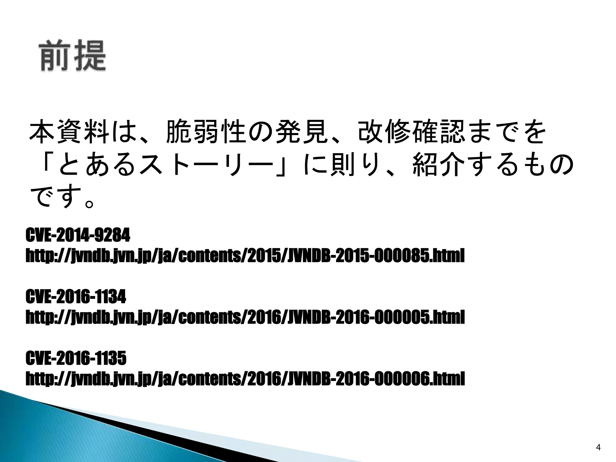 4
本資料は、脆弱性の発見、改修確認までを
「とあるストーリー」に則り、紹介するもの
です。
CVE-2014-9284
http://jvndb.jvn.jp/ja/contents/2015/JVNDB-2015-000085.html
CVE-2016-1134
http://jvndb.jvn.jp/ja/contents/2016/JVNDB-2016-000005.html
CVE-2016-1135
http://jvndb.jvn.jp/ja/contents/2016/JVNDB-2016-000006.html
 