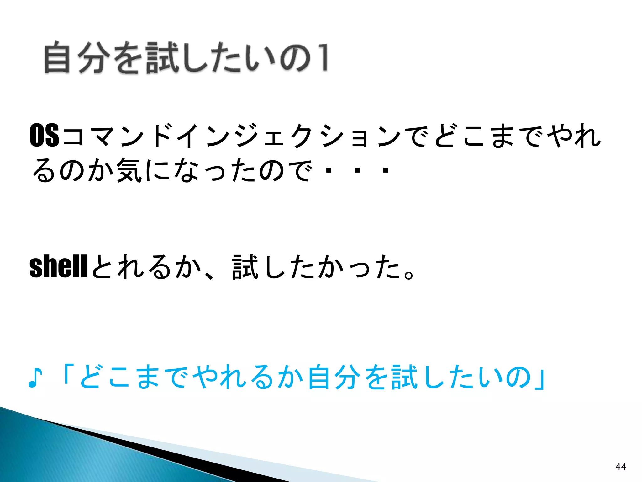 44
OSコマンドインジェクションでどこまでやれ
るのか気になったので・・・
♪ 「どこまでやれるか自分を試したいの」
shellとれるか、試したかった。
 