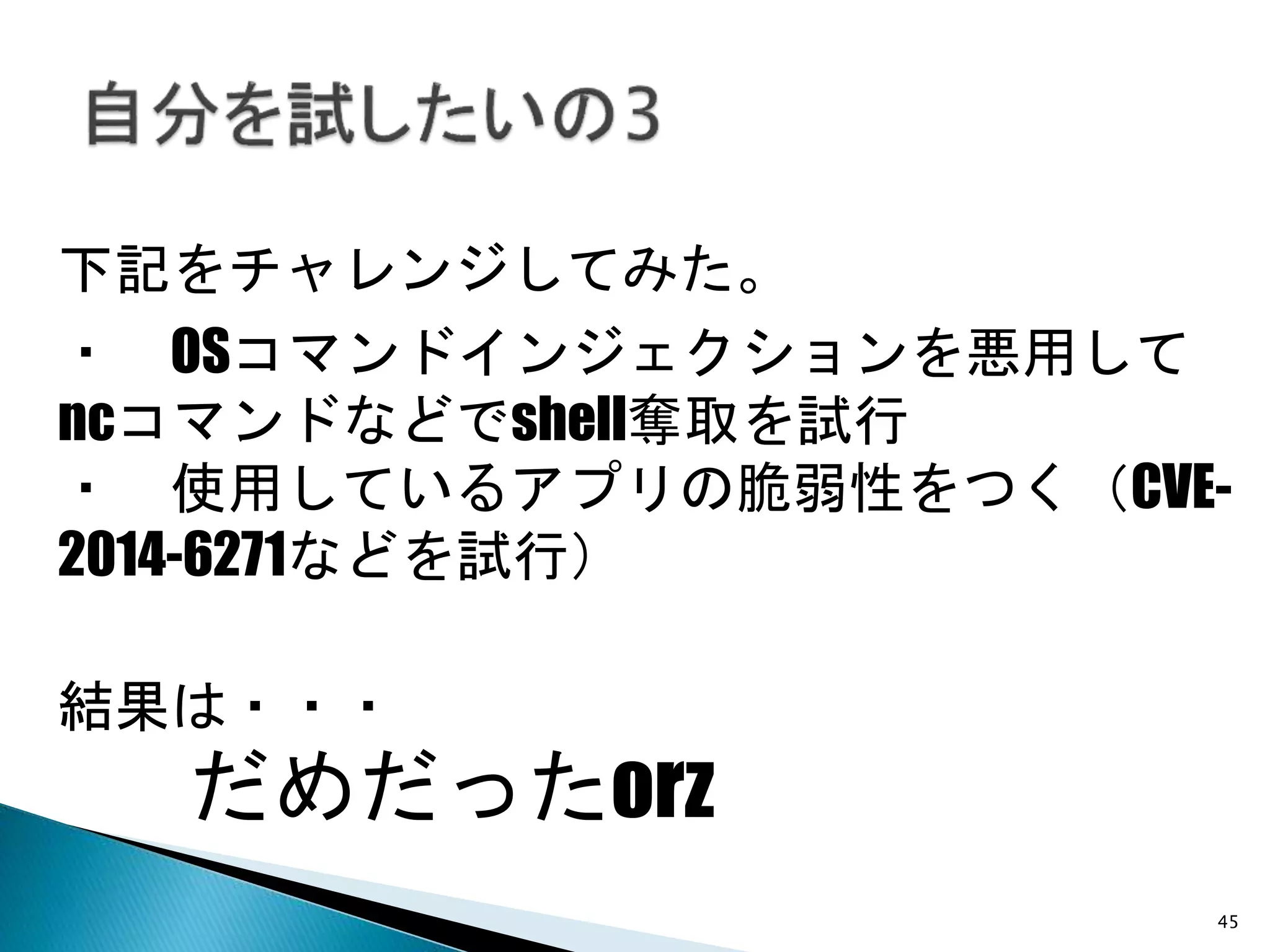 45
下記をチャレンジしてみた。
・ OSコマンドインジェクションを悪用して
ncコマンドなどでshell奪取を試行
・ 使用しているアプリの脆弱性をつく（CVE-
2014-6271などを試行）
結果は・・・
だめだったorz
 