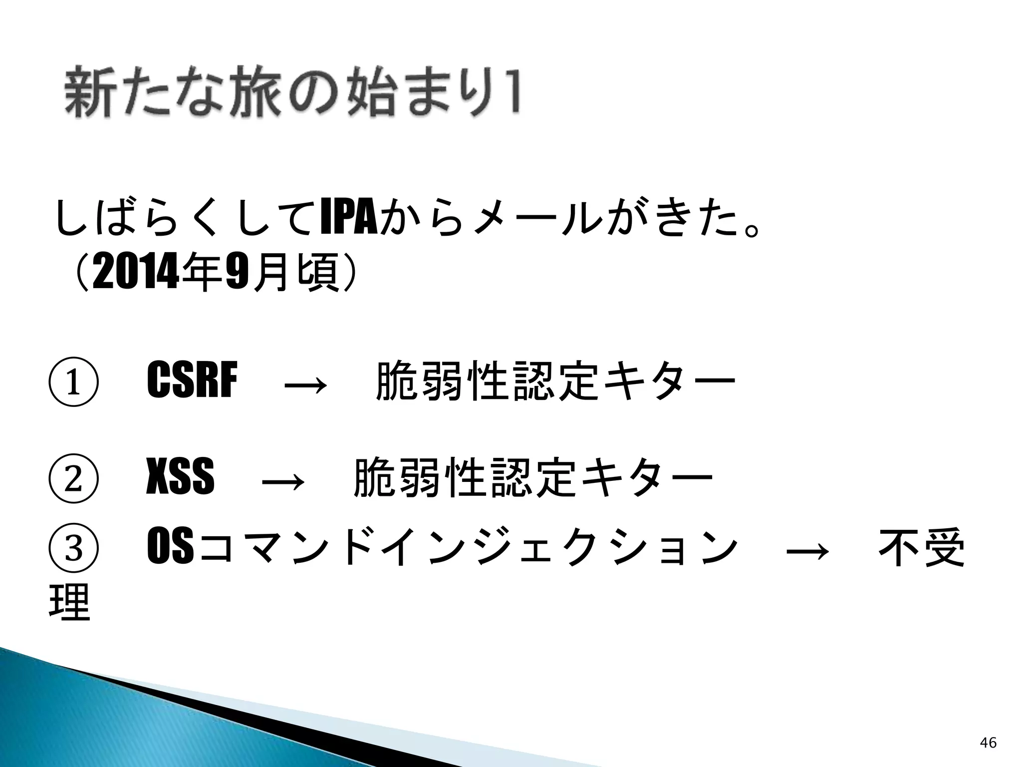46
しばらくしてIPAからメールがきた。
（2014年9月頃）
② XSS → 脆弱性認定キター
① CSRF → 脆弱性認定キター
③ OSコマンドインジェクション → 不受
理
 