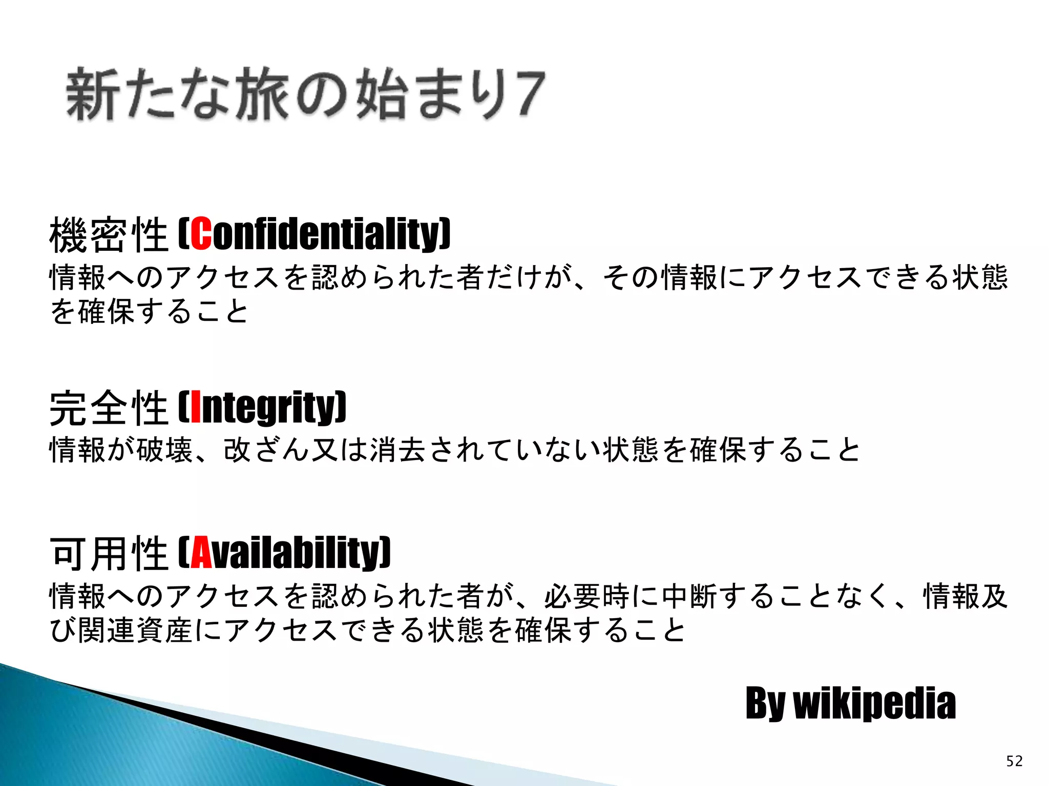 52
完全性 (Integrity)
情報が破壊、改ざん又は消去されていない状態を確保すること
機密性 (Confidentiality)
情報へのアクセスを認められた者だけが、その情報にアクセスできる状態
を確保すること
可用性 (Availability)
情報へのアクセスを認められた者が、必要時に中断することなく、情報及
び関連資産にアクセスできる状態を確保すること
By wikipedia
 
