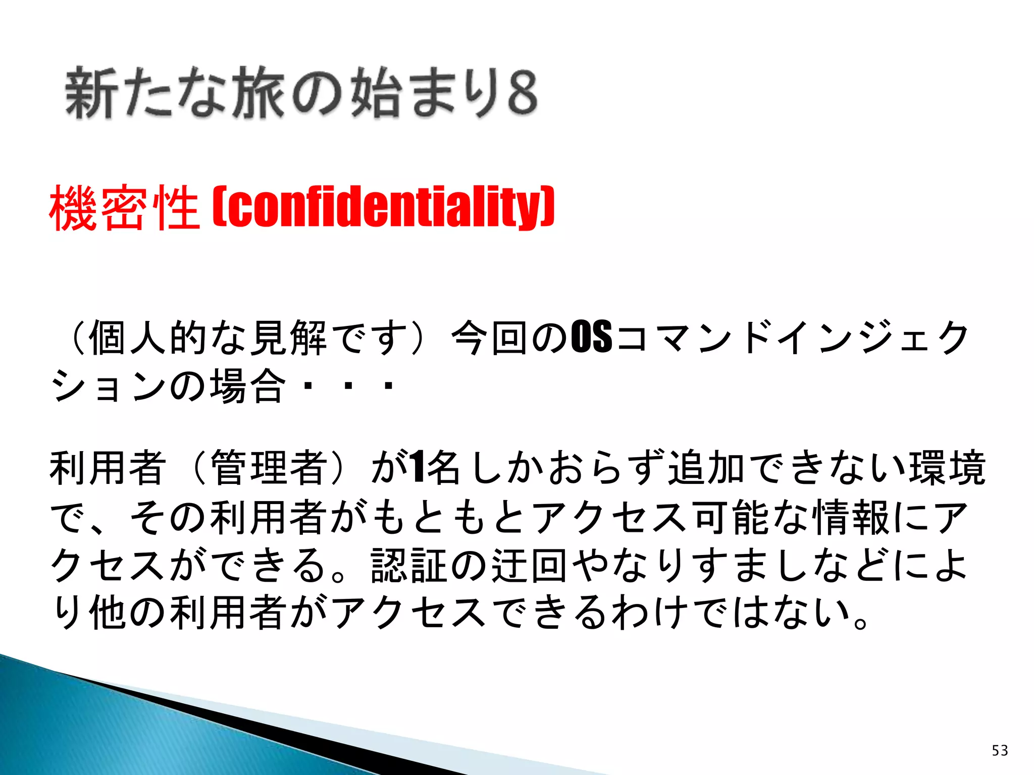53
機密性 (confidentiality)
（個人的な見解です）今回のOSコマンドインジェク
ションの場合・・・
利用者（管理者）が1名しかおらず追加できない環境
で、その利用者がもともとアクセス可能な情報にア
クセスができる。認証の迂回やなりすましなどによ
り他の利用者がアクセスできるわけではない。
 