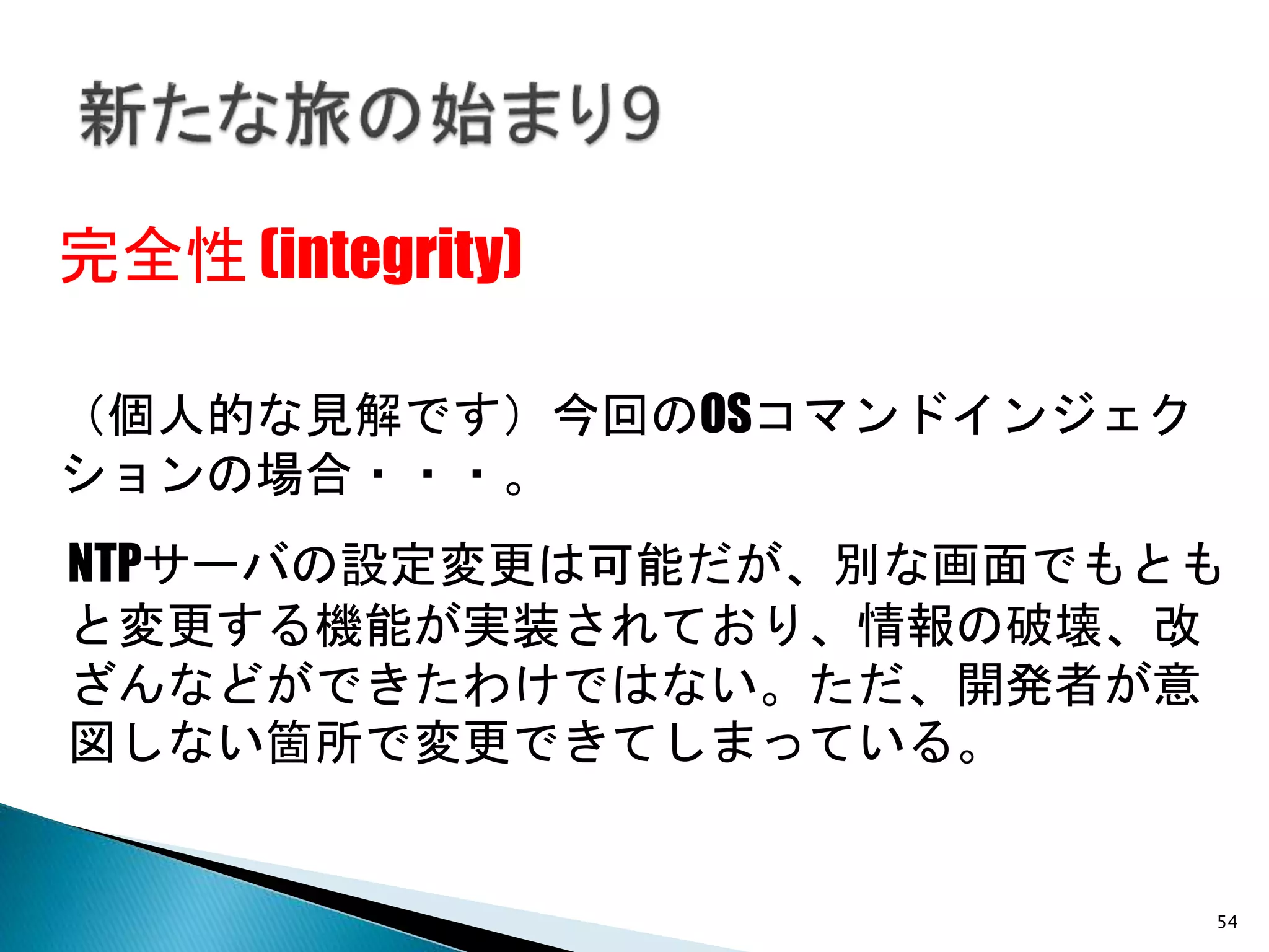 54
完全性 (integrity)
NTPサーバの設定変更は可能だが、別な画面でもとも
と変更する機能が実装されており、情報の破壊、改
ざんなどができたわけではない。ただ、開発者が意
図しない箇所で変更できてしまっている。
（個人的な見解です）今回のOSコマンドインジェク
ションの場合・・・。
 