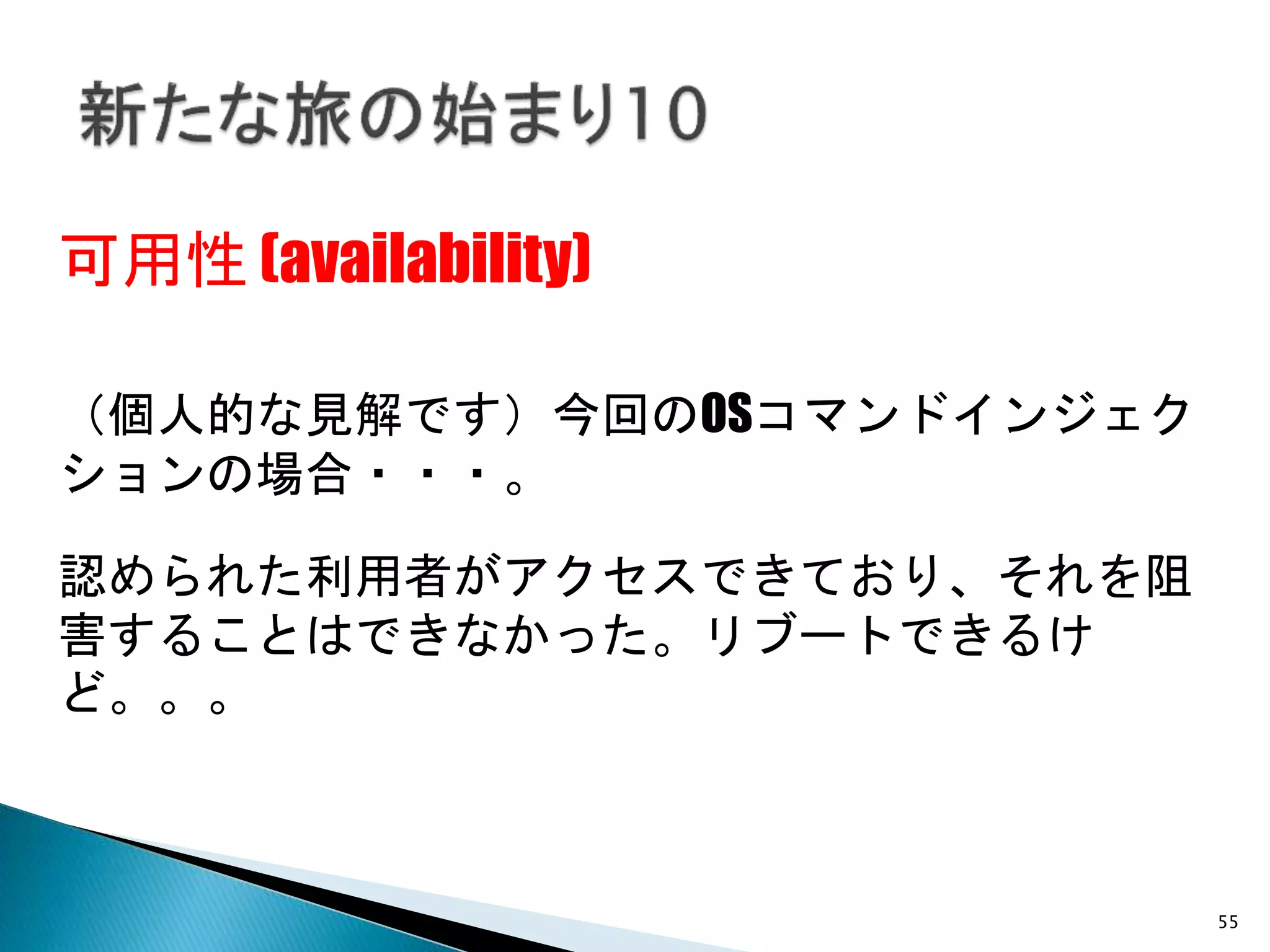55
可用性 (availability)
（個人的な見解です）今回のOSコマンドインジェク
ションの場合・・・。
認められた利用者がアクセスできており、それを阻
害することはできなかった。リブートできるけ
ど。。。
 