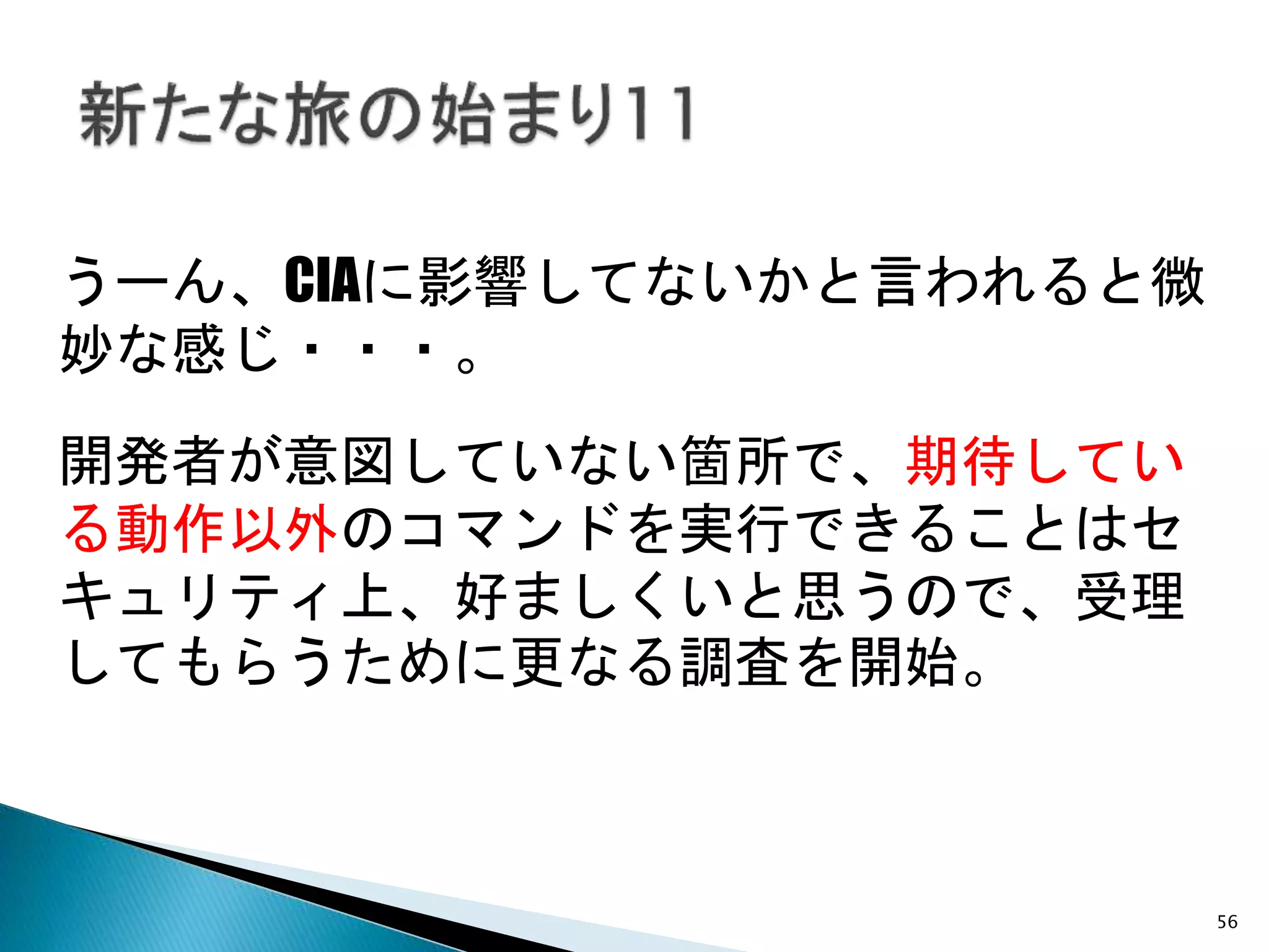 56
うーん、CIAに影響してないかと言われると微
妙な感じ・・・。
開発者が意図していない箇所で、期待してい
る動作以外のコマンドを実行できることはセ
キュリティ上、好ましくいと思うので、受理
してもらうために更なる調査を開始。
 