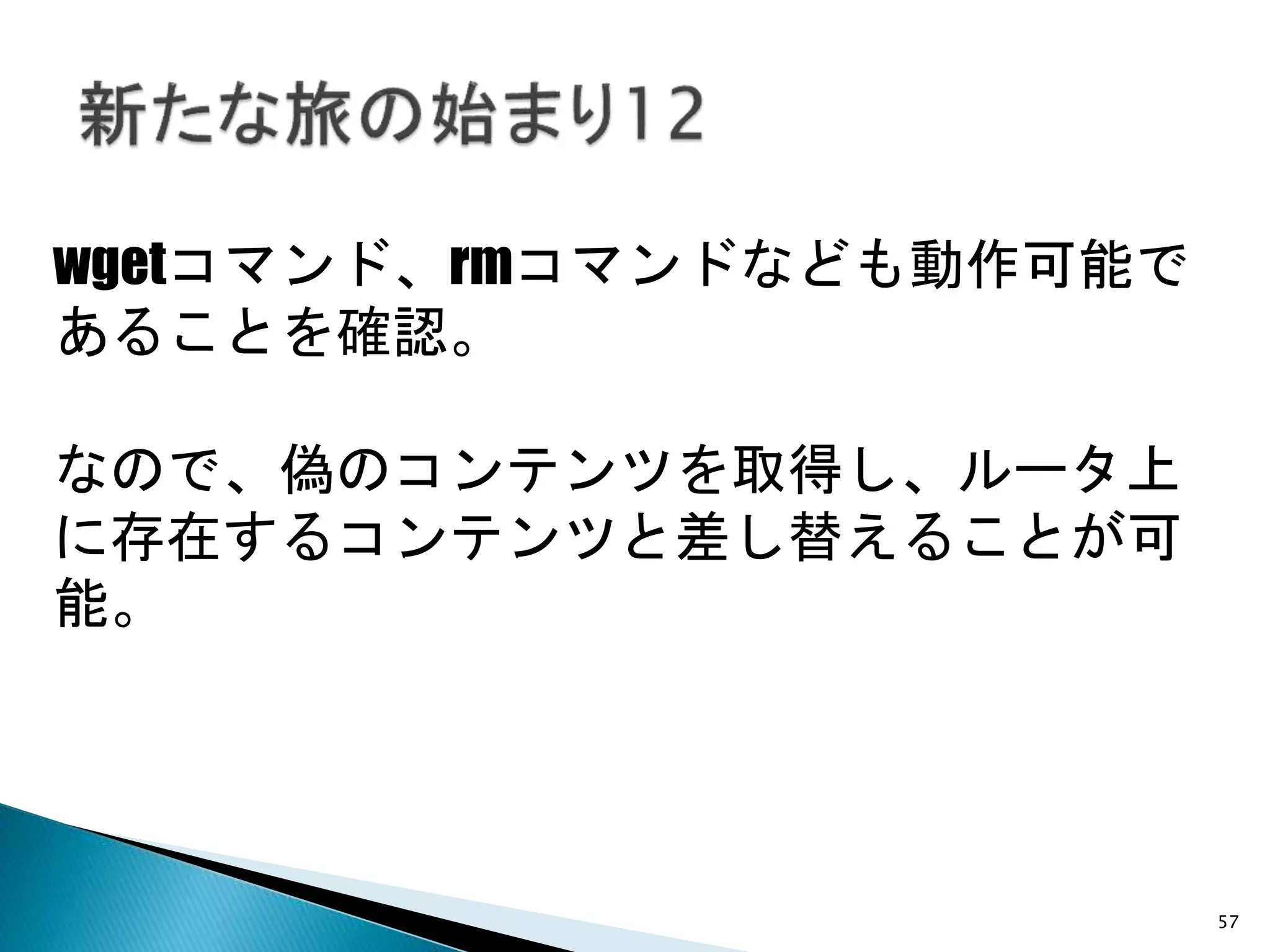 57
wgetコマンド、rmコマンドなども動作可能で
あることを確認。
なので、偽のコンテンツを取得し、ルータ上
に存在するコンテンツと差し替えることが可
能。
 