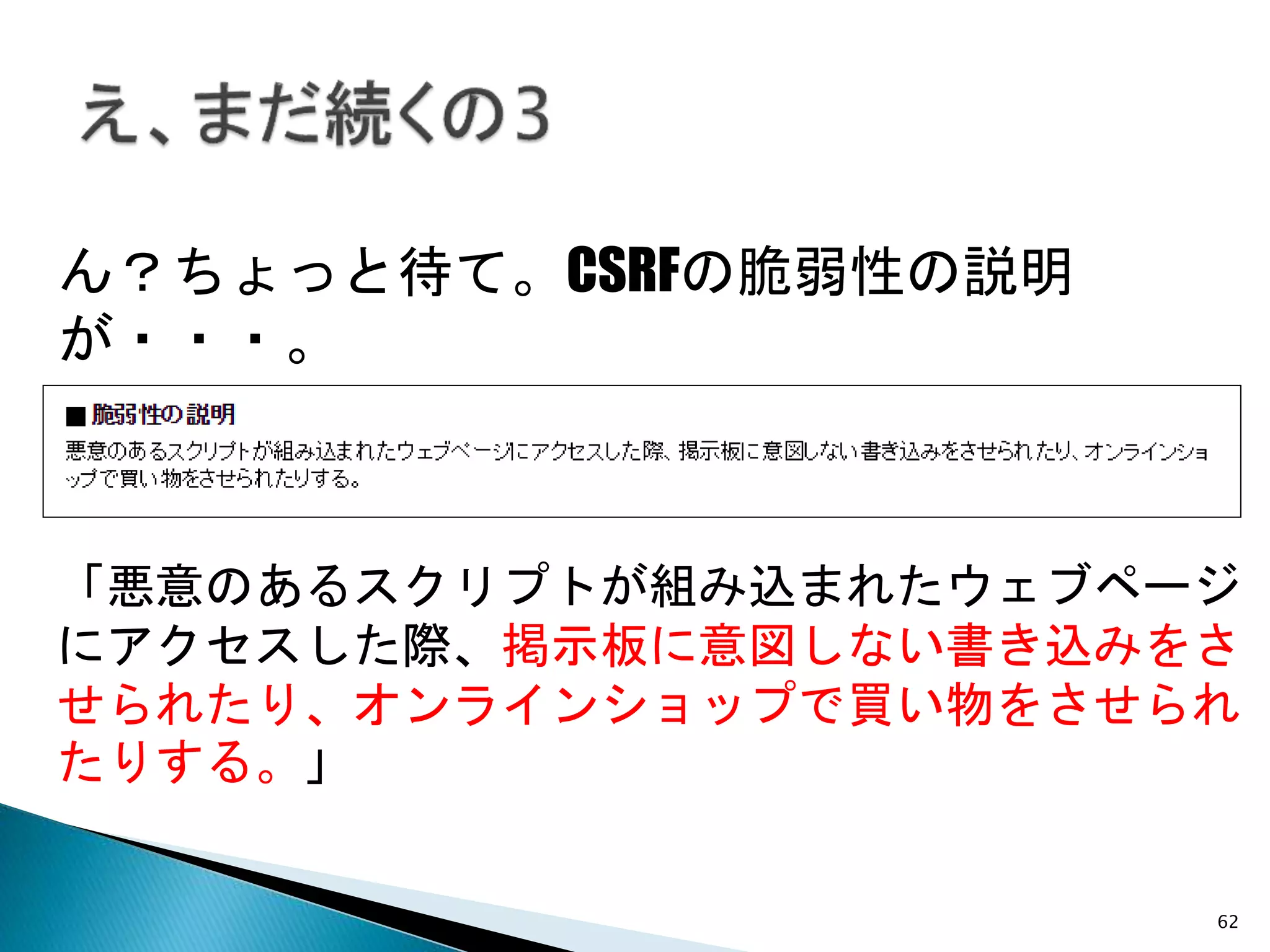 62
ん？ちょっと待て。CSRFの脆弱性の説明
が・・・。
「悪意のあるスクリプトが組み込まれたウェブページ
にアクセスした際、掲示板に意図しない書き込みをさ
せられたり、オンラインショップで買い物をさせられ
たりする。」
 