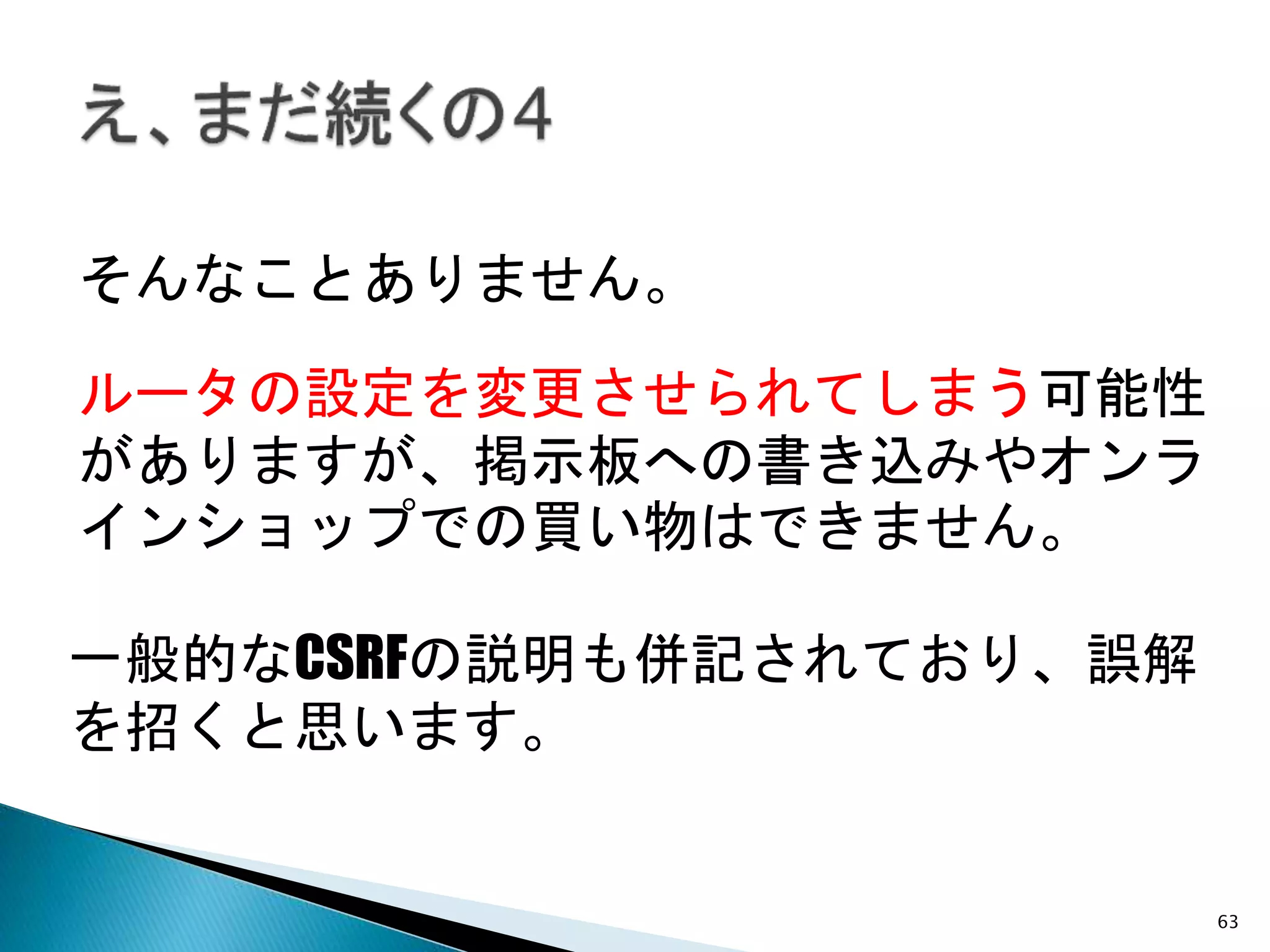 63
一般的なCSRFの説明も併記されており、誤解
を招くと思います。
そんなことありません。
ルータの設定を変更させられてしまう可能性
がありますが、掲示板への書き込みやオンラ
インショップでの買い物はできません。
 