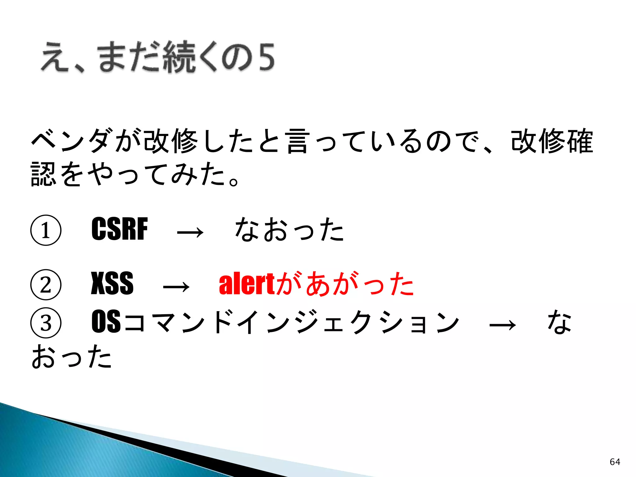 64
ベンダが改修したと言っているので、改修確
認をやってみた。
② XSS → alertがあがった
① CSRF → なおった
③ OSコマンドインジェクション → な
おった
 