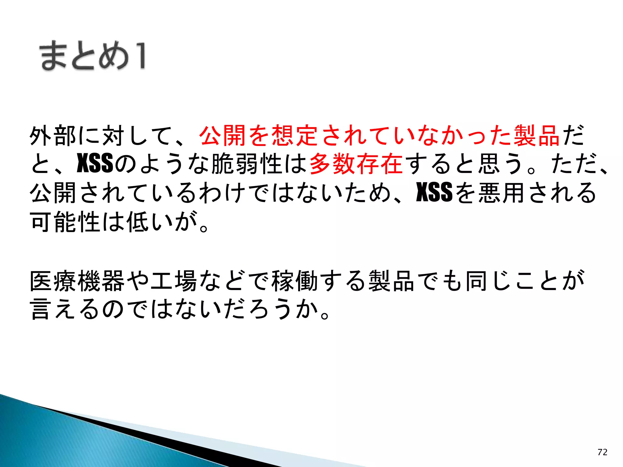 72
外部に対して、公開を想定されていなかった製品だ
と、XSSのような脆弱性は多数存在すると思う。ただ、
公開されているわけではないため、XSSを悪用される
可能性は低いが。
医療機器や工場などで稼働する製品でも同じことが
言えるのではないだろうか。
 
