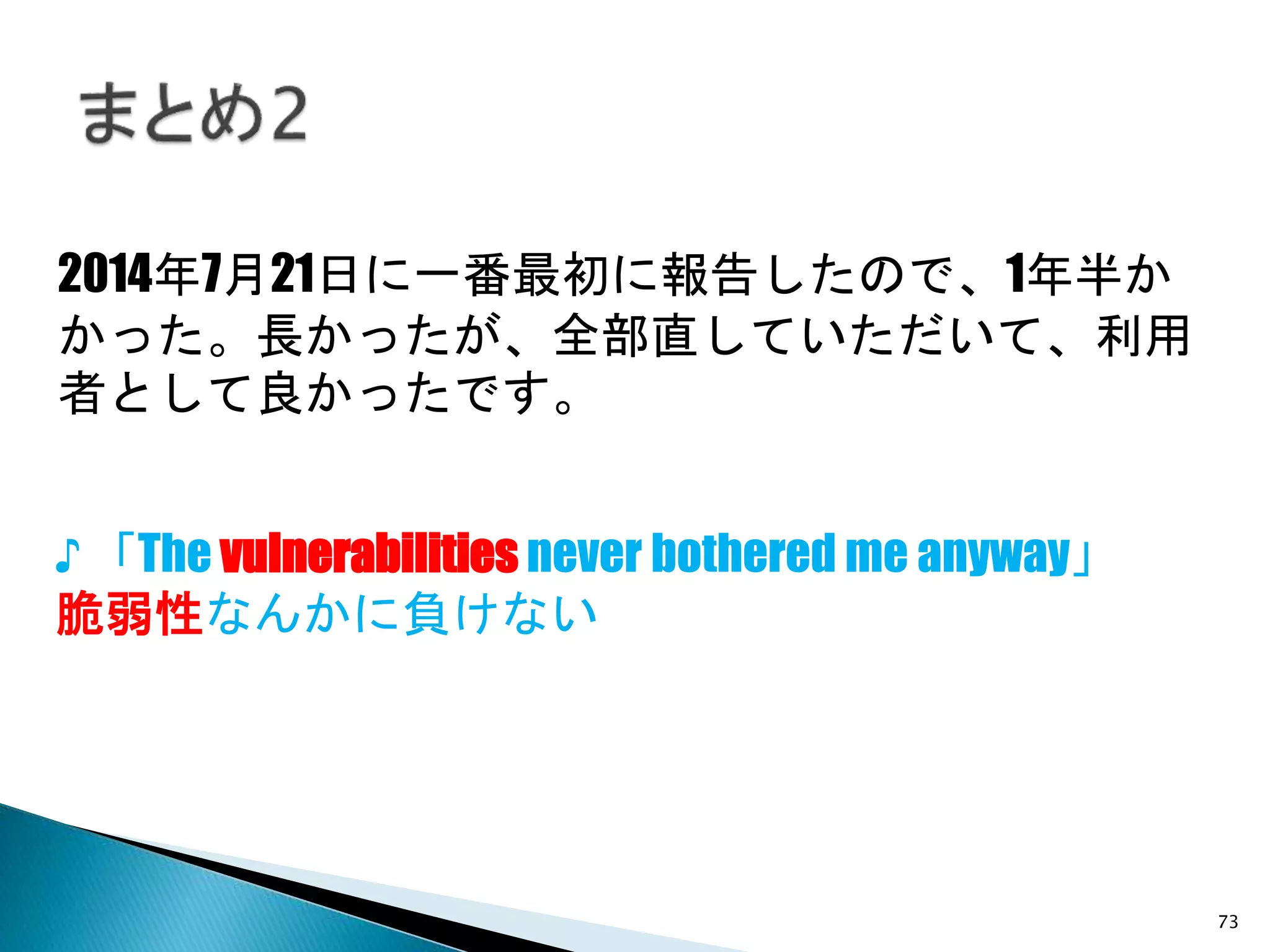 73
2014年7月21日に一番最初に報告したので、1年半か
かった。長かったが、全部直していただいて、利用
者として良かったです。
♪ 「The vulnerabilities never bothered me anyway」
脆弱性なんかに負けない
 