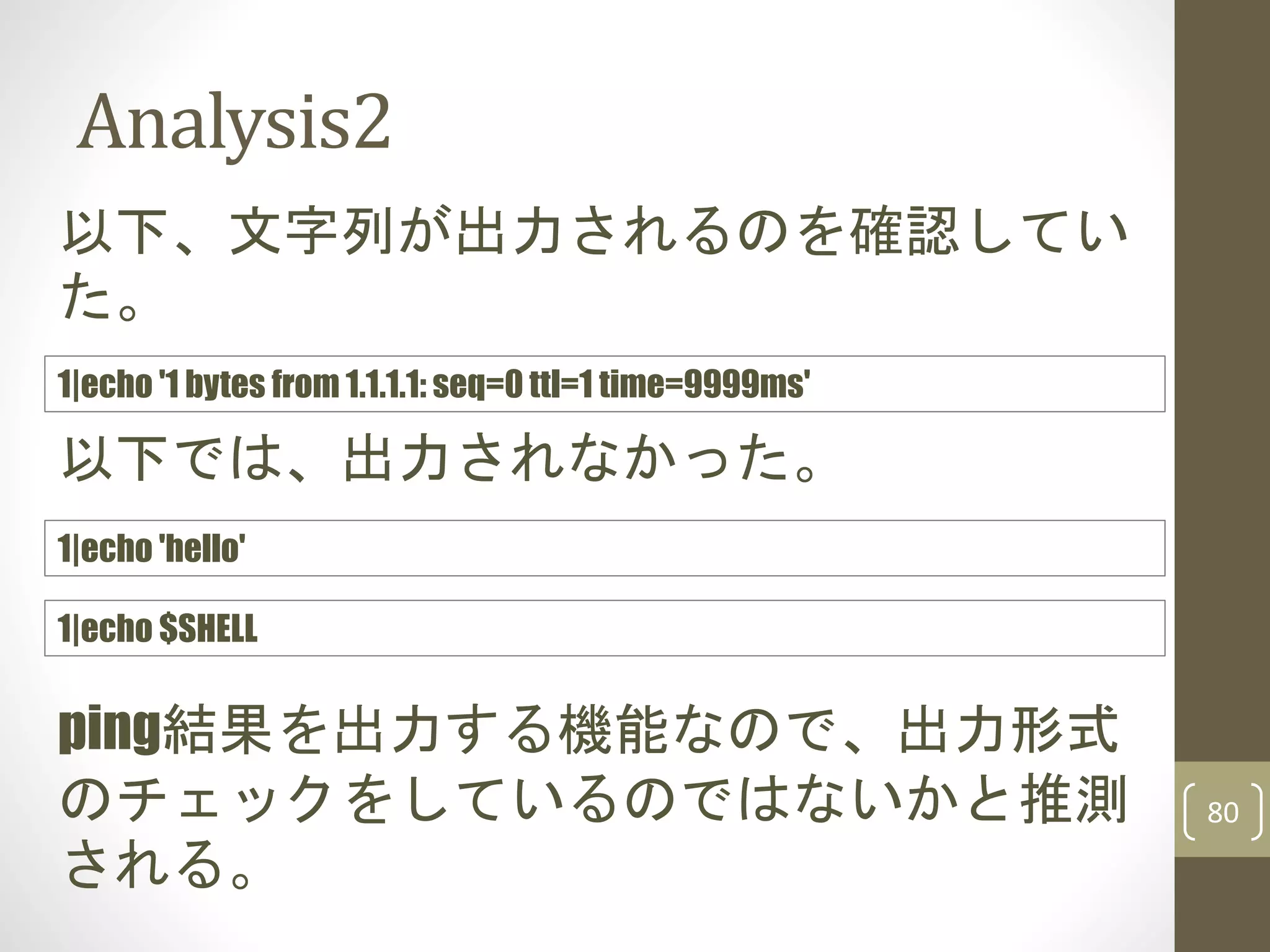 Analysis2
80
以下、文字列が出力されるのを確認してい
た。
1|echo '1 bytes from 1.1.1.1: seq=0 ttl=1 time=9999ms'
ping結果を出力する機能なので、出力形式
のチェックをしているのではないかと推測
される。
1|echo 'hello'
以下では、出力されなかった。
1|echo $SHELL
 