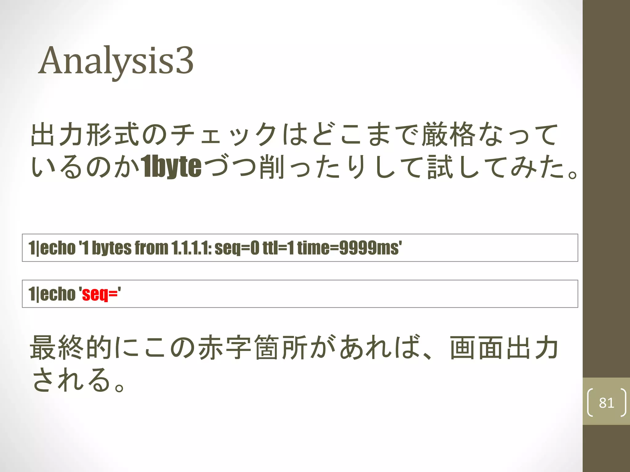 Analysis3
81
出力形式のチェックはどこまで厳格なって
いるのか1byteづつ削ったりして試してみた。
1|echo 'seq='
最終的にこの赤字箇所があれば、画面出力
される。
1|echo '1 bytes from 1.1.1.1: seq=0 ttl=1 time=9999ms'
 