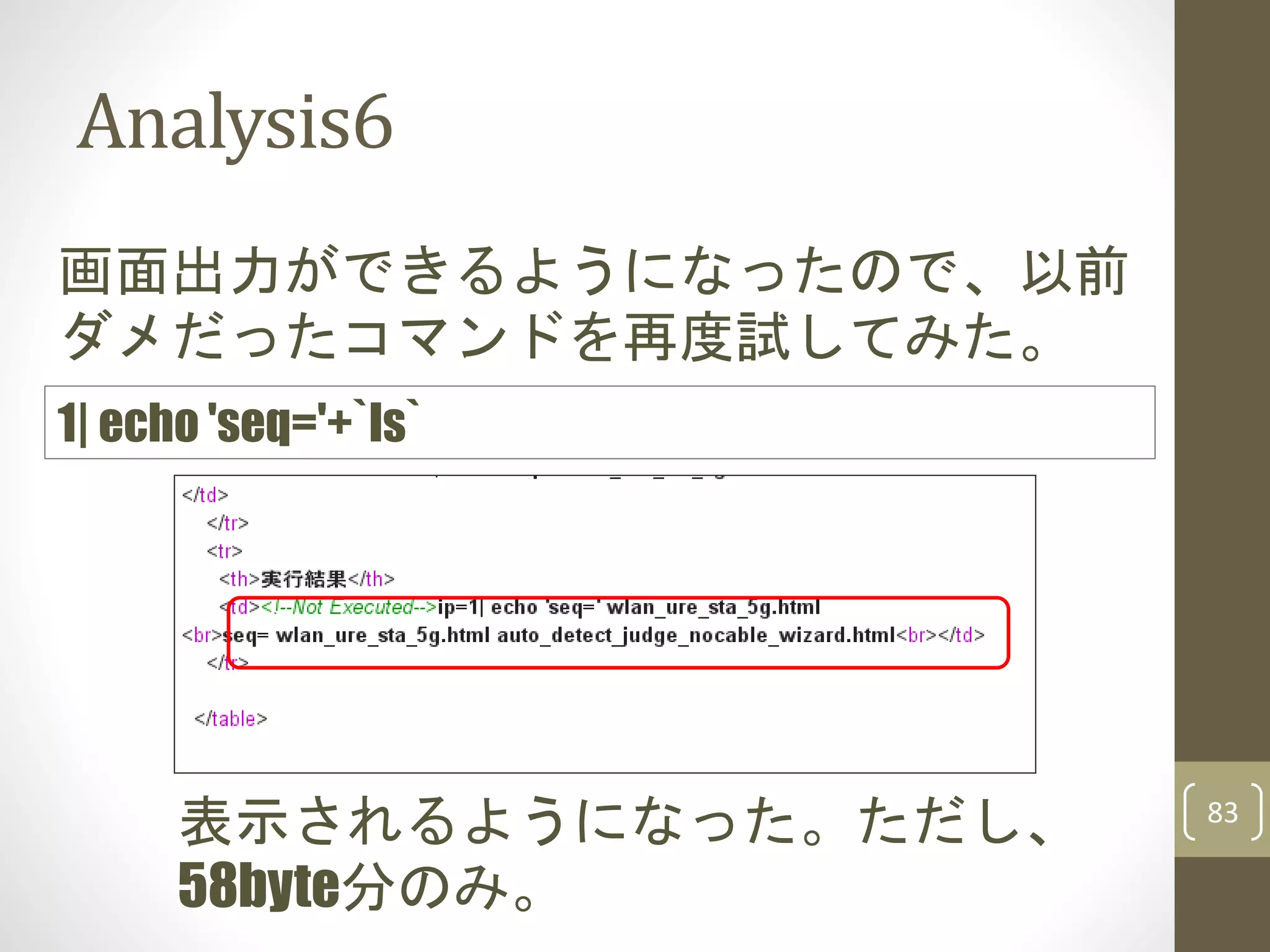 Analysis6
83
画面出力ができるようになったので、以前
ダメだったコマンドを再度試してみた。
1| echo 'seq='+`ls`
表示されるようになった。ただし、
58byte分のみ。
 