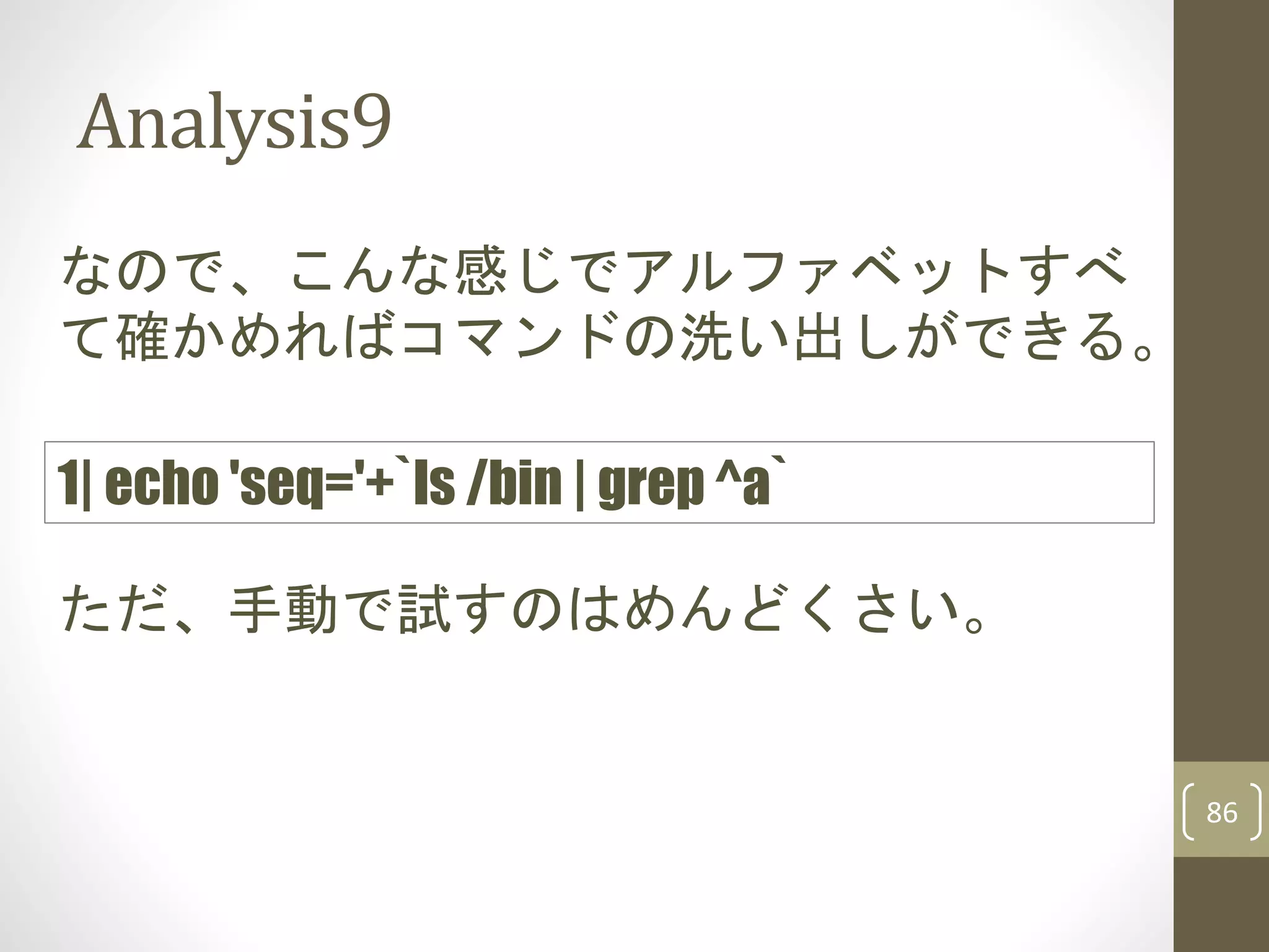 Analysis9
86
なので、こんな感じでアルファベットすべ
て確かめればコマンドの洗い出しができる。
1| echo 'seq='+`ls /bin | grep ^a`
ただ、手動で試すのはめんどくさい。
 
