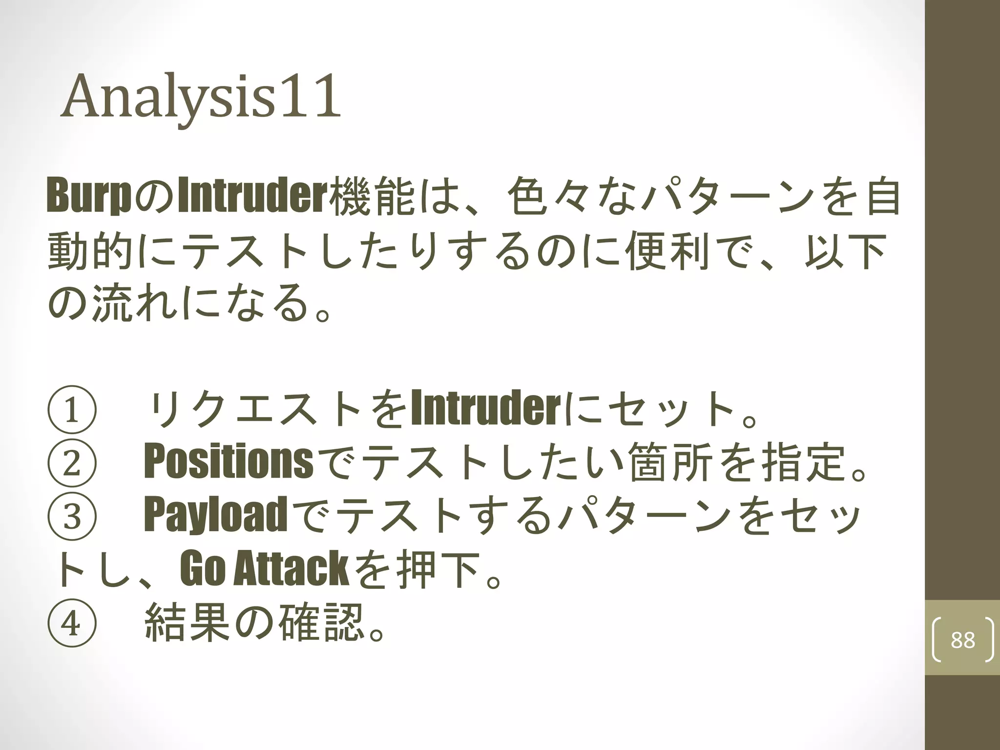 Analysis11
88
BurpのIntruder機能は、色々なパターンを自
動的にテストしたりするのに便利で、以下
の流れになる。
① リクエストをIntruderにセット。
② Positionsでテストしたい箇所を指定。
③ Payloadでテストするパターンをセッ
トし、Go Attackを押下。
④ 結果の確認。
 