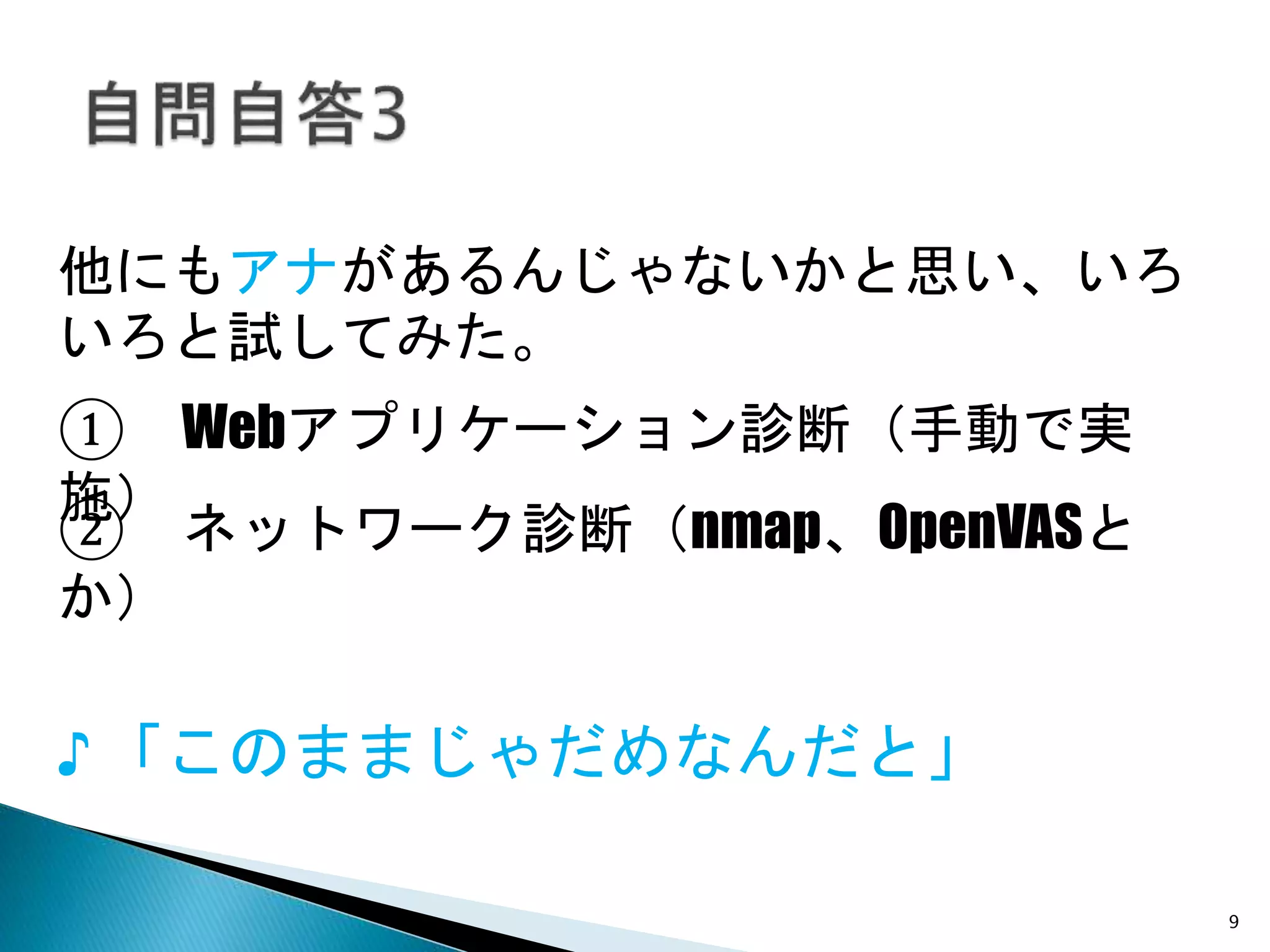9
他にもアナがあるんじゃないかと思い、いろ
いろと試してみた。
♪ 「このままじゃだめなんだと」
① Webアプリケーション診断（手動で実施）
② ネットワーク診断（nmap、OpenVASとか）
 