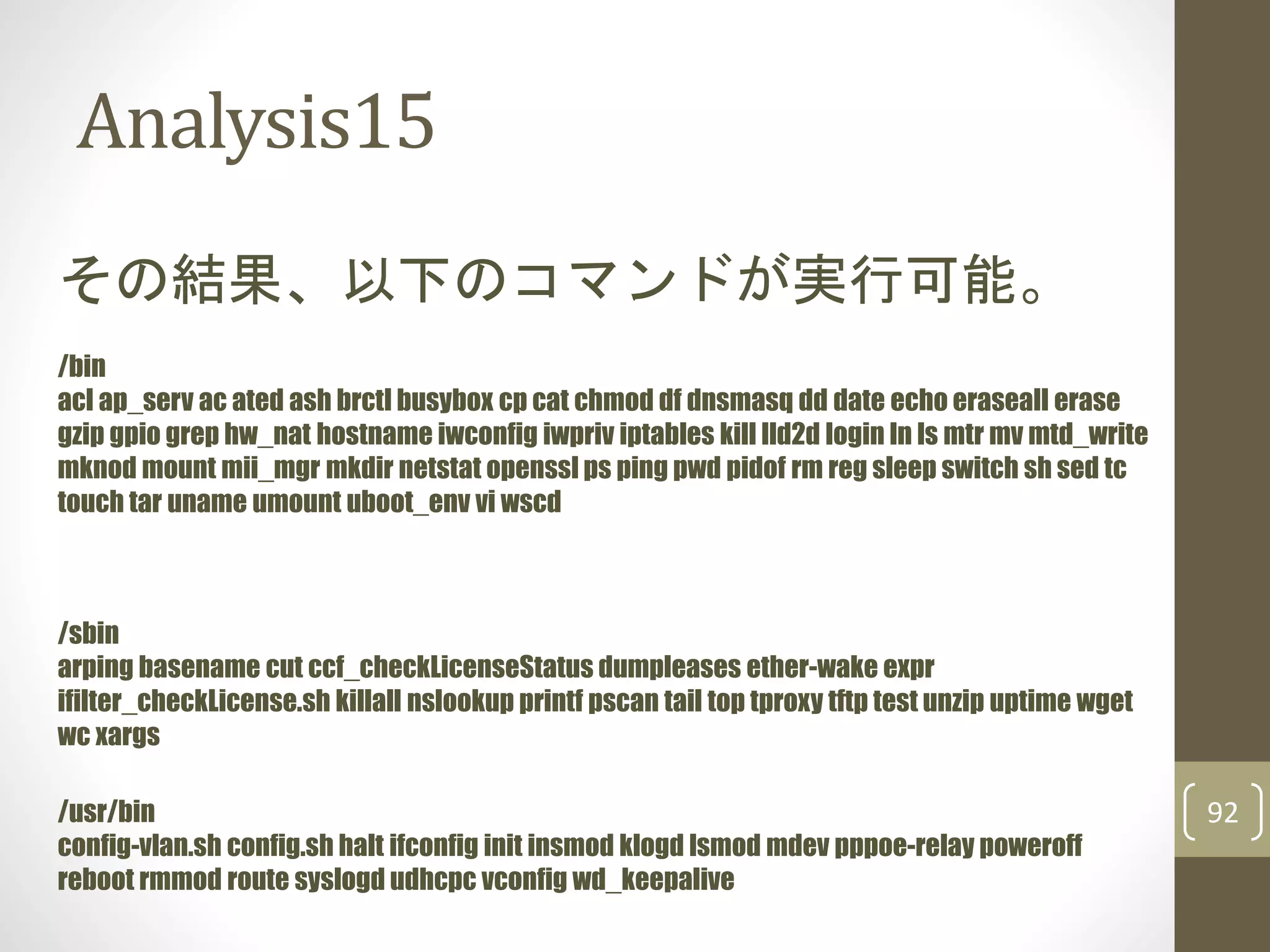 Analysis15
92
その結果、以下のコマンドが実行可能。
/bin
acl ap_serv ac ated ash brctl busybox cp cat chmod df dnsmasq dd date echo eraseall erase
gzip gpio grep hw_nat hostname iwconfig iwpriv iptables kill lld2d login ln ls mtr mv mtd_write
mknod mount mii_mgr mkdir netstat openssl ps ping pwd pidof rm reg sleep switch sh sed tc
touch tar uname umount uboot_env vi wscd
/sbin
arping basename cut ccf_checkLicenseStatus dumpleases ether-wake expr
ifilter_checkLicense.sh killall nslookup printf pscan tail top tproxy tftp test unzip uptime wget
wc xargs
/usr/bin
config-vlan.sh config.sh halt ifconfig init insmod klogd lsmod mdev pppoe-relay poweroff
reboot rmmod route syslogd udhcpc vconfig wd_keepalive
 