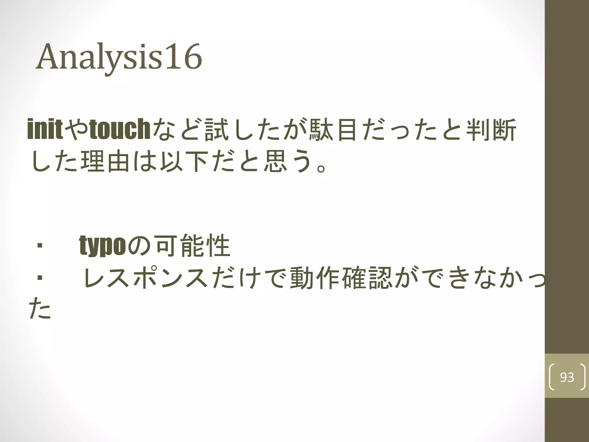 Analysis16
93
initやtouchなど試したが駄目だったと判断
した理由は以下だと思う。
・ typoの可能性
・ レスポンスだけで動作確認ができなかっ
た
 
