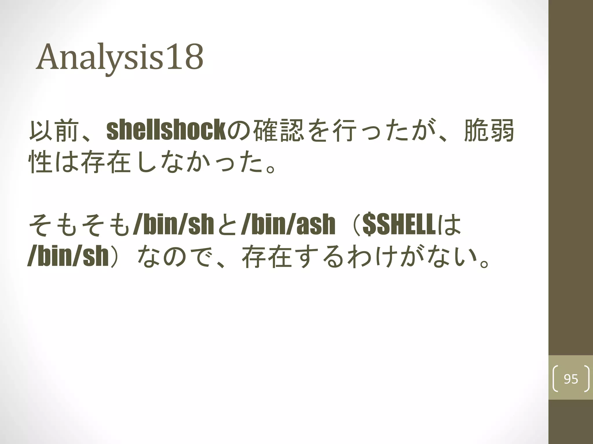 Analysis18
95
以前、shellshockの確認を行ったが、脆弱
性は存在しなかった。
そもそも/bin/shと/bin/ash（$SHELLは
/bin/sh）なので、存在するわけがない。
 
