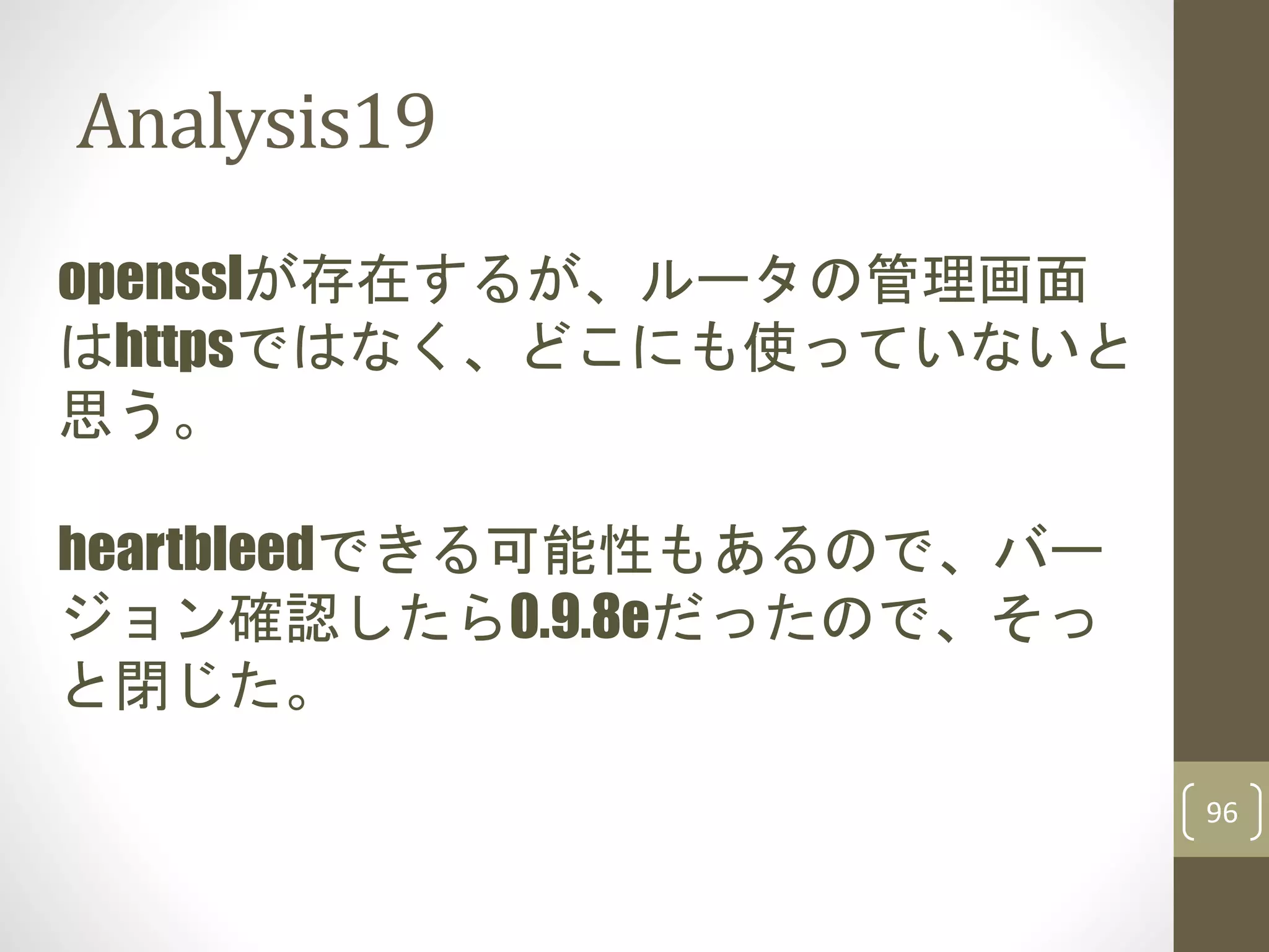 Analysis19
96
opensslが存在するが、ルータの管理画面
はhttpsではなく、どこにも使っていないと
思う。
heartbleedできる可能性もあるので、バー
ジョン確認したら0.9.8eだったので、そっ
と閉じた。
 