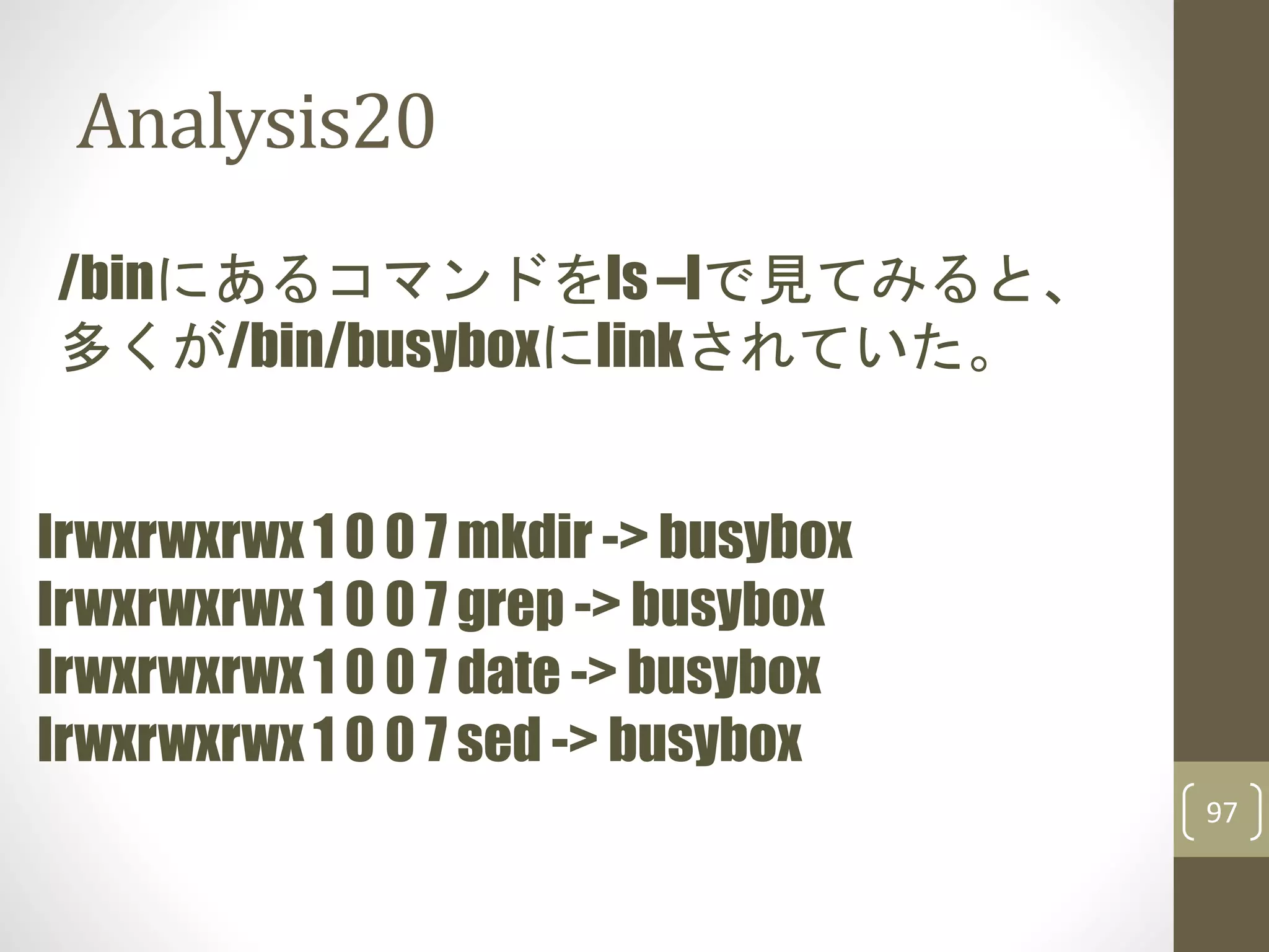 Analysis20
97
/binにあるコマンドをls –lで見てみると、
多くが/bin/busyboxにlinkされていた。
lrwxrwxrwx 1 0 0 7 mkdir -> busybox
lrwxrwxrwx 1 0 0 7 grep -> busybox
lrwxrwxrwx 1 0 0 7 date -> busybox
lrwxrwxrwx 1 0 0 7 sed -> busybox
 