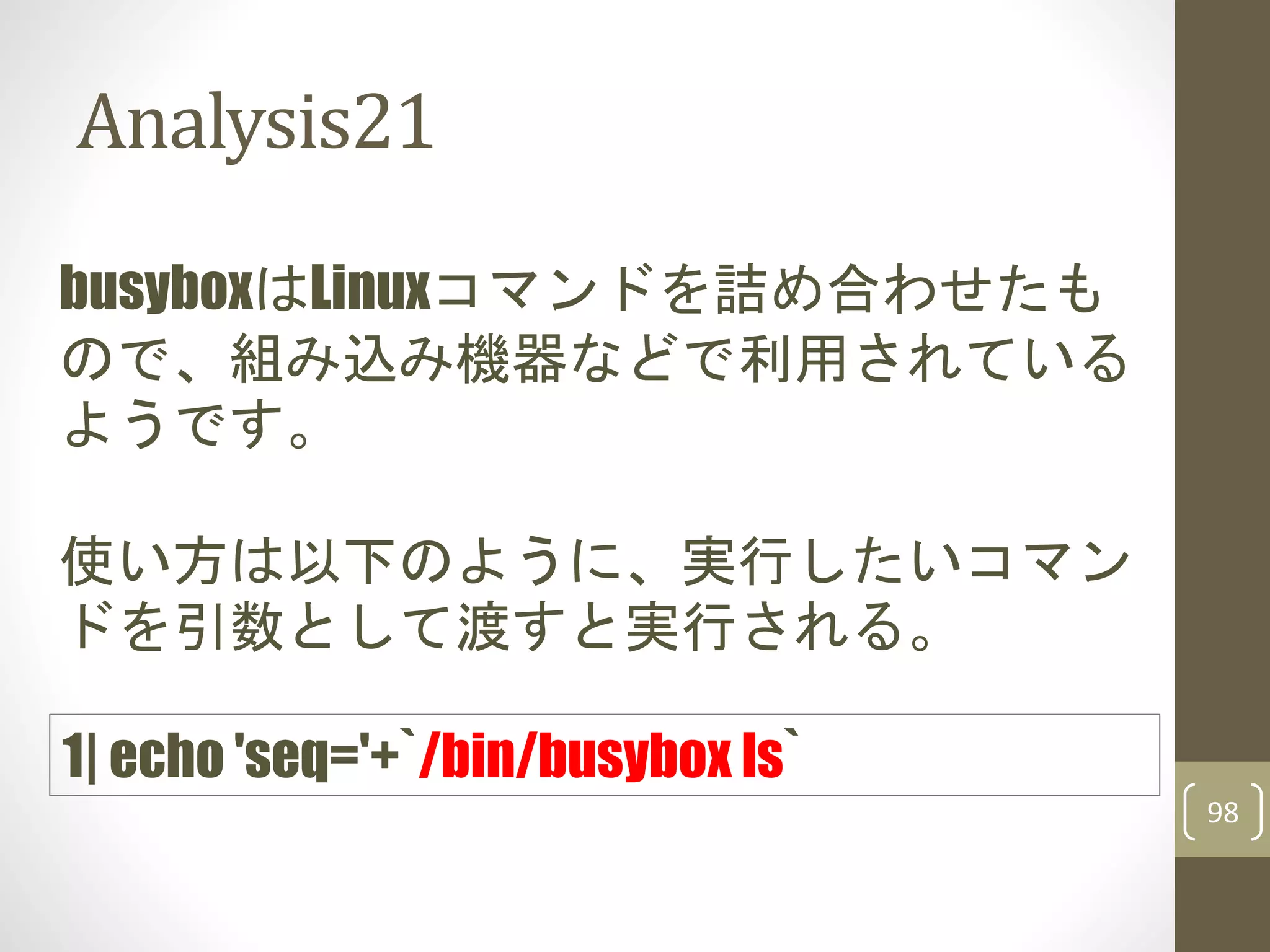 Analysis21
98
busyboxはLinuxコマンドを詰め合わせたも
ので、組み込み機器などで利用されている
ようです。
1| echo 'seq='+`/bin/busybox ls`
使い方は以下のように、実行したいコマン
ドを引数として渡すと実行される。
 