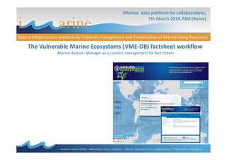 iMarine data platform for collaborations,
7th March 2014, FAO (Rome)
The Vulnerable Marine Ecosystems (VME-DB) factsheet workflow
iMarine Reports Manager as a content management for fact sheets
Aureliano Gentile (FAO) – VME-DB fact sheets workflow – iMarine data platform for collaborations , 7th March 2014, FAO (Rome)
 