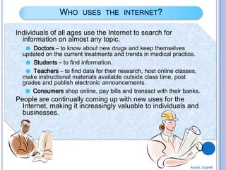 Individuals of all ages use the Internet to search for
information on almost any topic.
☻ Doctors – to know about new drugs and keep themselves

updated on the current treatments and trends in medical practice.
☻ Students – to find information.
☻ Teachers – to find data for their research, host online classes,
make instructional materials available outside class time, post
grades and publish electronic announcements.
☻ Consumers shop online, pay bills and transact with their banks.

People are continually coming up with new uses for the
Internet, making it increasingly valuable to individuals and
businesses.

AnGeL SopHiE

 