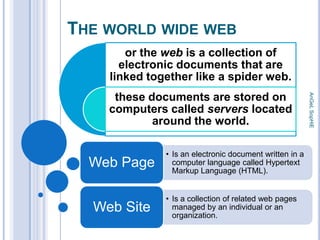 THE WORLD WIDE WEB
or the web is a collection of
electronic documents that are
linked together like a spider web.

Web Page
Web Site

• Is an electronic document written in a
computer language called Hypertext
Markup Language (HTML).
• Is a collection of related web pages
managed by an individual or an
organization.

AnGeL SopHiE

these documents are stored on
computers called servers located
around the world.

 
